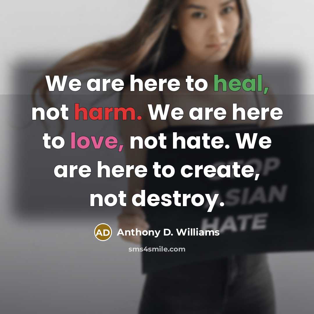 “We are here to heal, not harm. We are here to love, not hate. We are here to create, not destroy.” quote by Anthony D. Williams