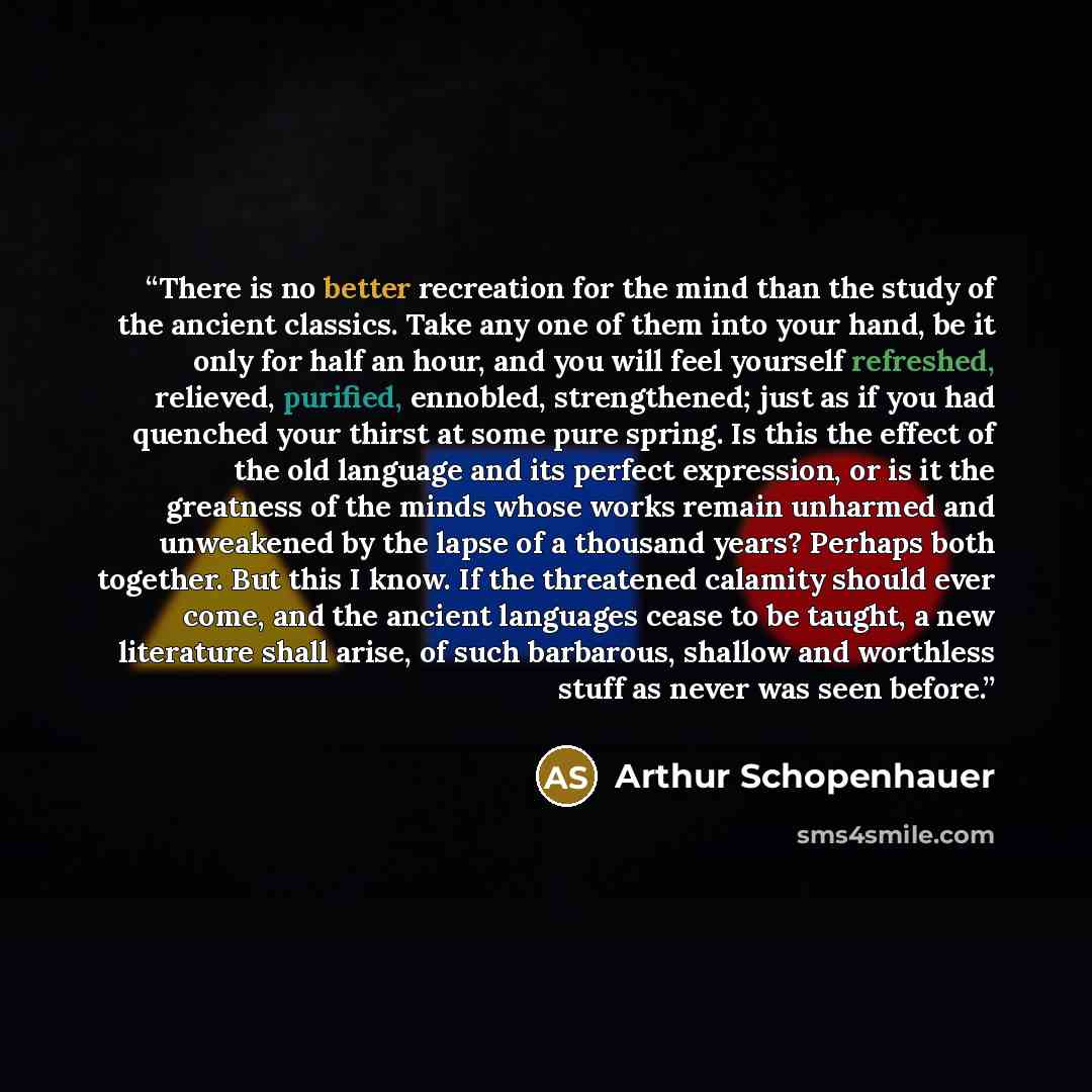 “There is no better recreation for the mind than the study of the ancient classics. Take any one of them into your hand, be it only for half an hour, and you will feel yourself refreshed, relieved, purified, ennobled, strengthened; just as if you had quenched your thirst at some pure spring. Is…” quote by Arthur Schopenhauer