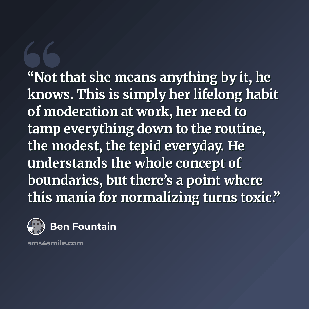 “Not that she means anything by it, he knows. This is simply her lifelong habit of moderation at work, her need to tamp everything down to the routine, the modest, the tepid everyday. He understands the whole concept of boundaries, but there’s a point where this mania for normalizing turns toxic.” quote by Ben Fountain