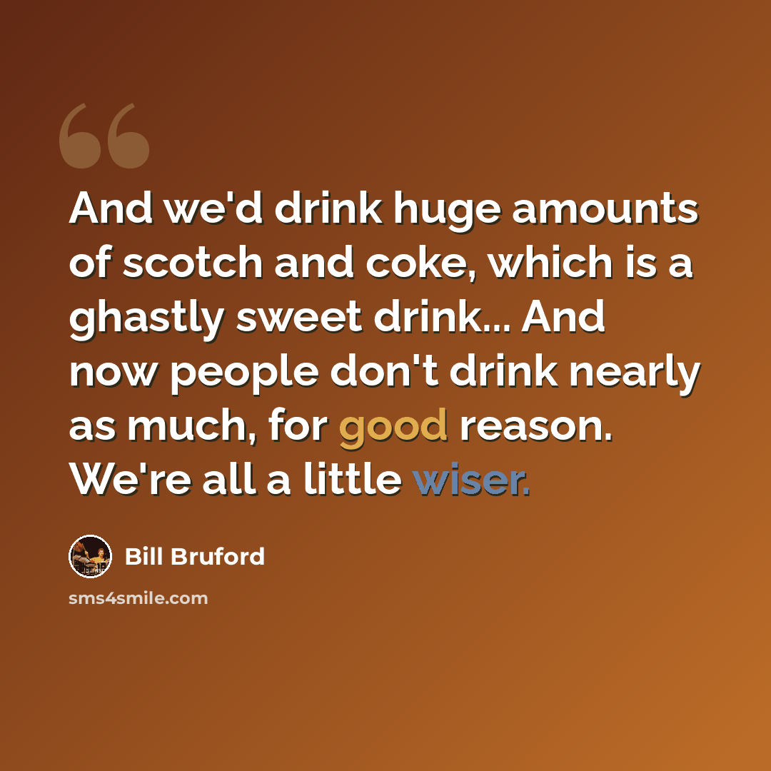“And we'd drink huge amounts of scotch and coke, which is a ghastly sweet drink... And now people don't drink nearly as much, for good reason. We're all a little wiser.” quote by Bill Bruford