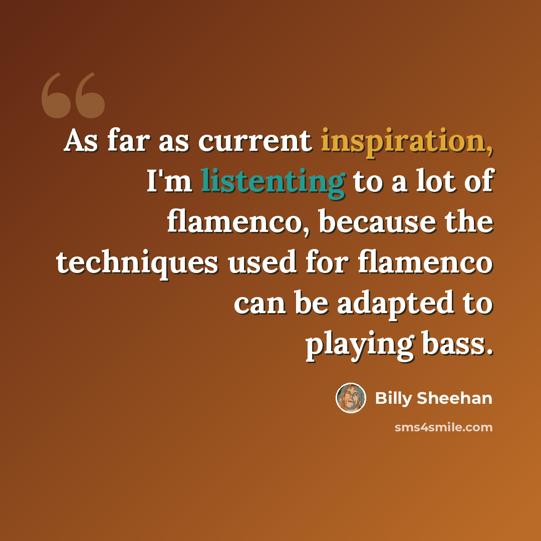 “As far as current inspiration, I'm listenting to a lot of flamenco, because the techniques used for flamenco can be adapted to playing bass.” quote by Billy Sheehan