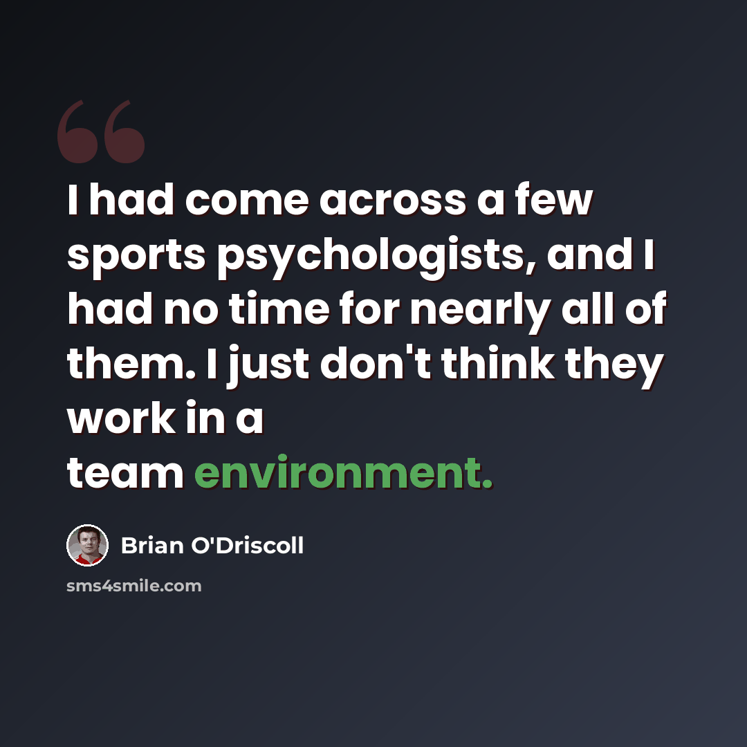 “I had come across a few sports psychologists, and I had no time for nearly all of them. I just don't think they work in a team environment.” quote by Brian O'Driscoll