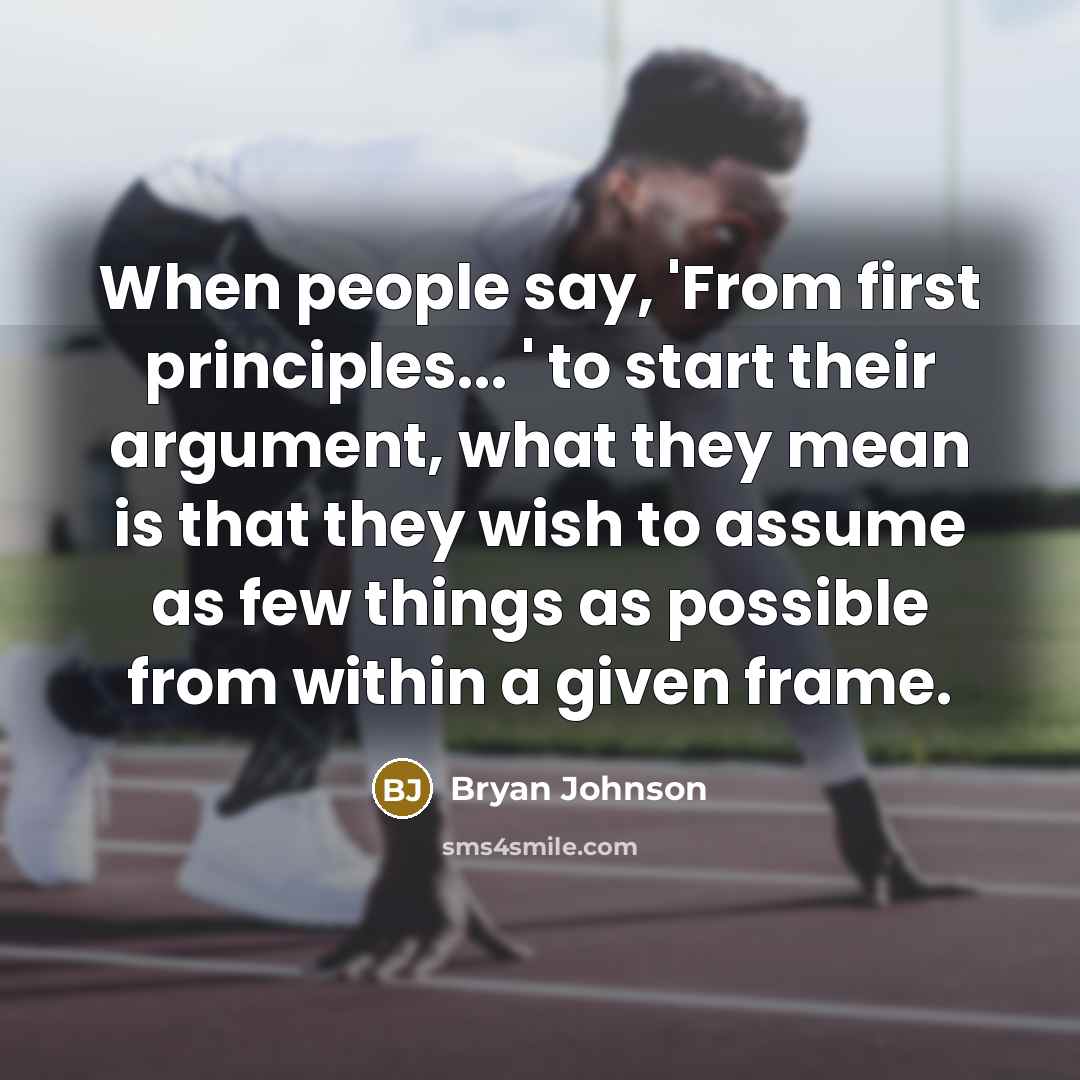 “When people say, 'From first principles... ' to start their argument, what they mean is that they wish to assume as few things as possible from within a given frame.” quote by Bryan Johnson