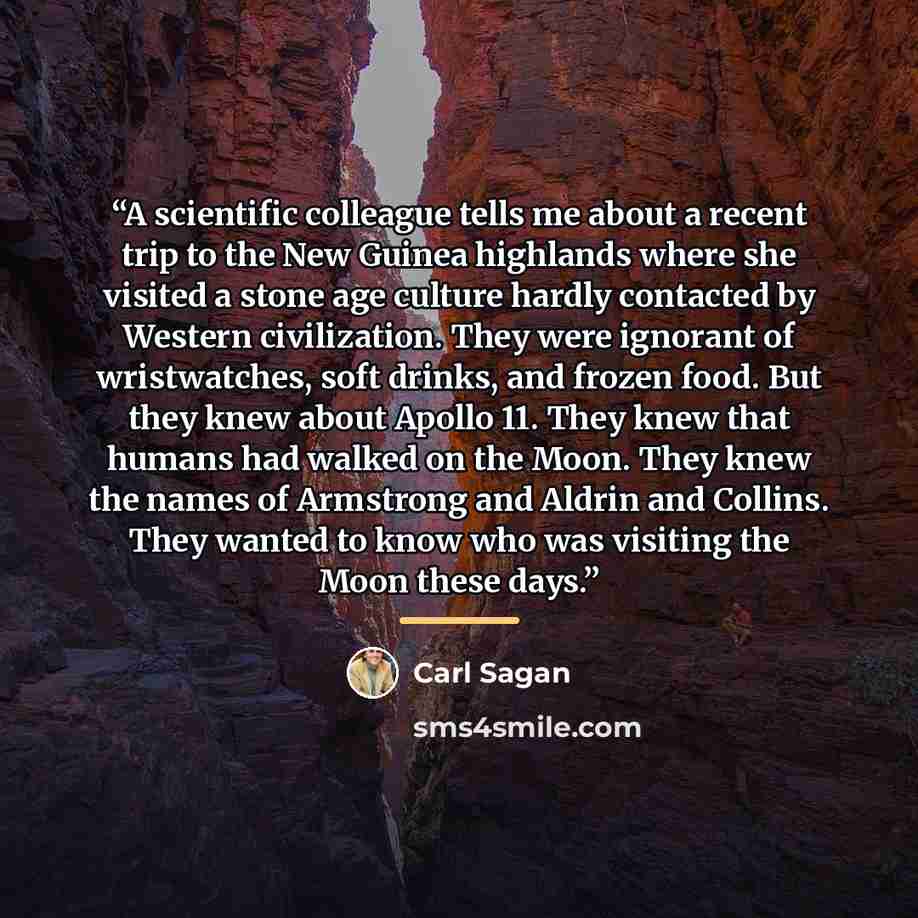 “A scientific colleague tells me about a recent trip to the New Guinea highlands where she visited a stone age culture hardly contacted by Western civilization. They were ignorant of wristwatches, soft drinks, and frozen food. But they knew about Apollo 11. They knew that humans had walked on the…” quote by Carl Sagan