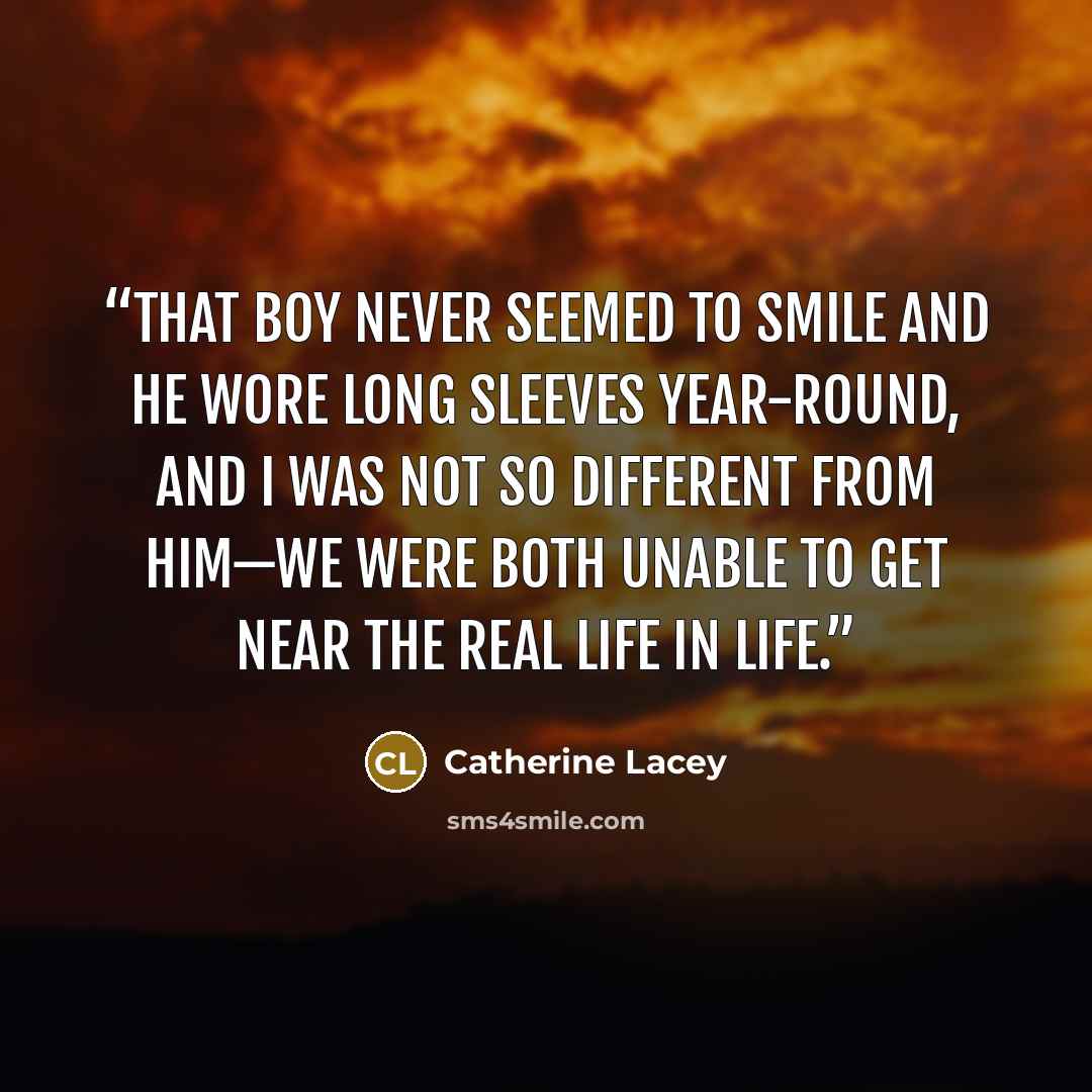 “That boy never seemed to smile and he wore long sleeves year-round, and I was not so different from him—we were both unable to get near the real life in life.” quote by Catherine Lacey
