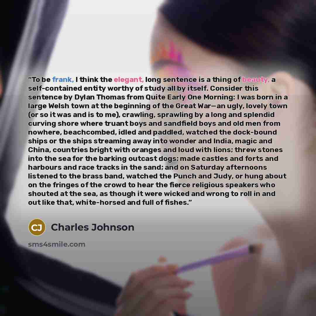 “To be frank, I think the elegant, long sentence is a thing of beauty, a self-contained entity worthy of study all by itself. Consider this sentence by Dylan Thomas from Quite Early One Morning: I was born in a large Welsh town at the beginning of the Great War—an ugly, lovely town (or so it was…” quote by Charles Johnson