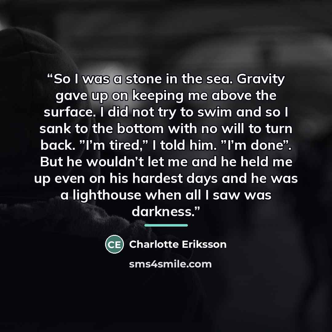 “So I was a stone in the sea. Gravity gave up on keeping me above the surface. I did not try to swim and so I sank to the bottom with no will to turn back. ”I’m tired,” I told him. ”I’m done”. But he wouldn’t let me and he held me up even on his hardest days and he was a lighthouse when all I saw…” quote by Charlotte Eriksson