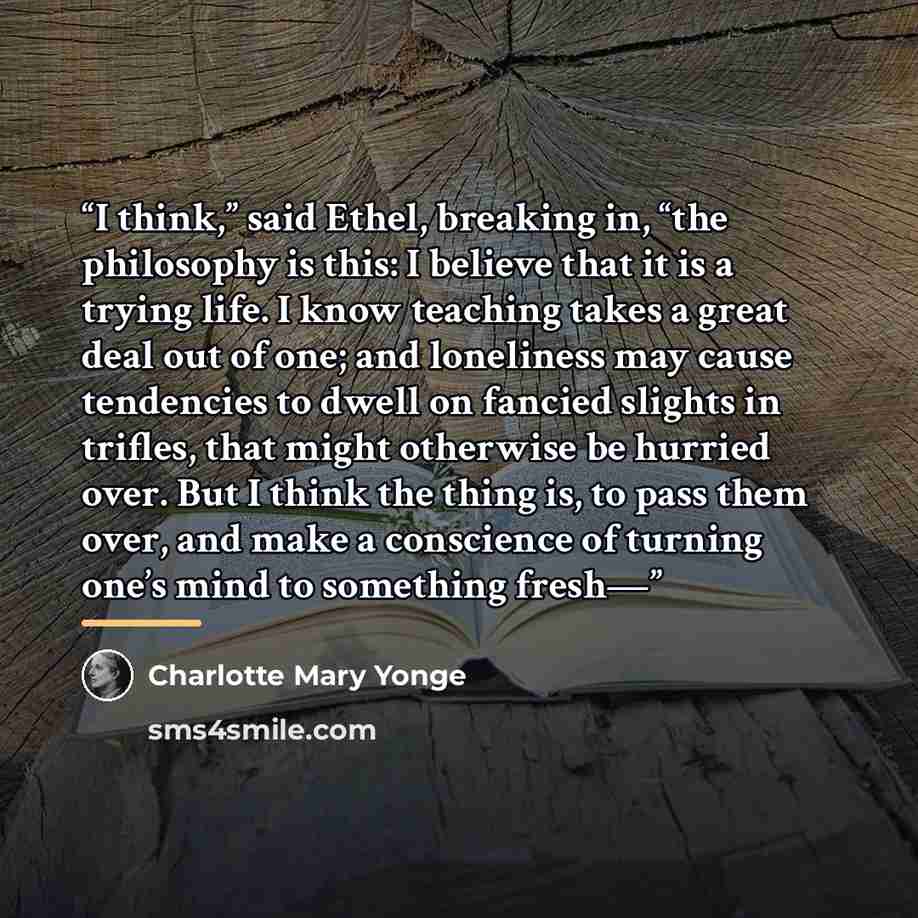 “I think,” said Ethel, breaking in, “the philosophy is this: I believe that it is a trying life. I know teaching takes a great deal out of one; and loneliness may cause tendencies to dwell on fancied slights in trifles, that might otherwise be hurried over. But I think the thing is, to pass them…” quote by Charlotte Mary Yonge