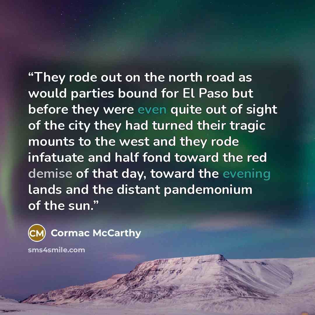 “They rode out on the north road as would parties bound for El Paso but before they were even quite out of sight of the city they had turned their tragic mounts to the west and they rode infatuate and half fond toward the red demise of that day, toward the evening lands and the distant pandemonium…” quote by Cormac McCarthy