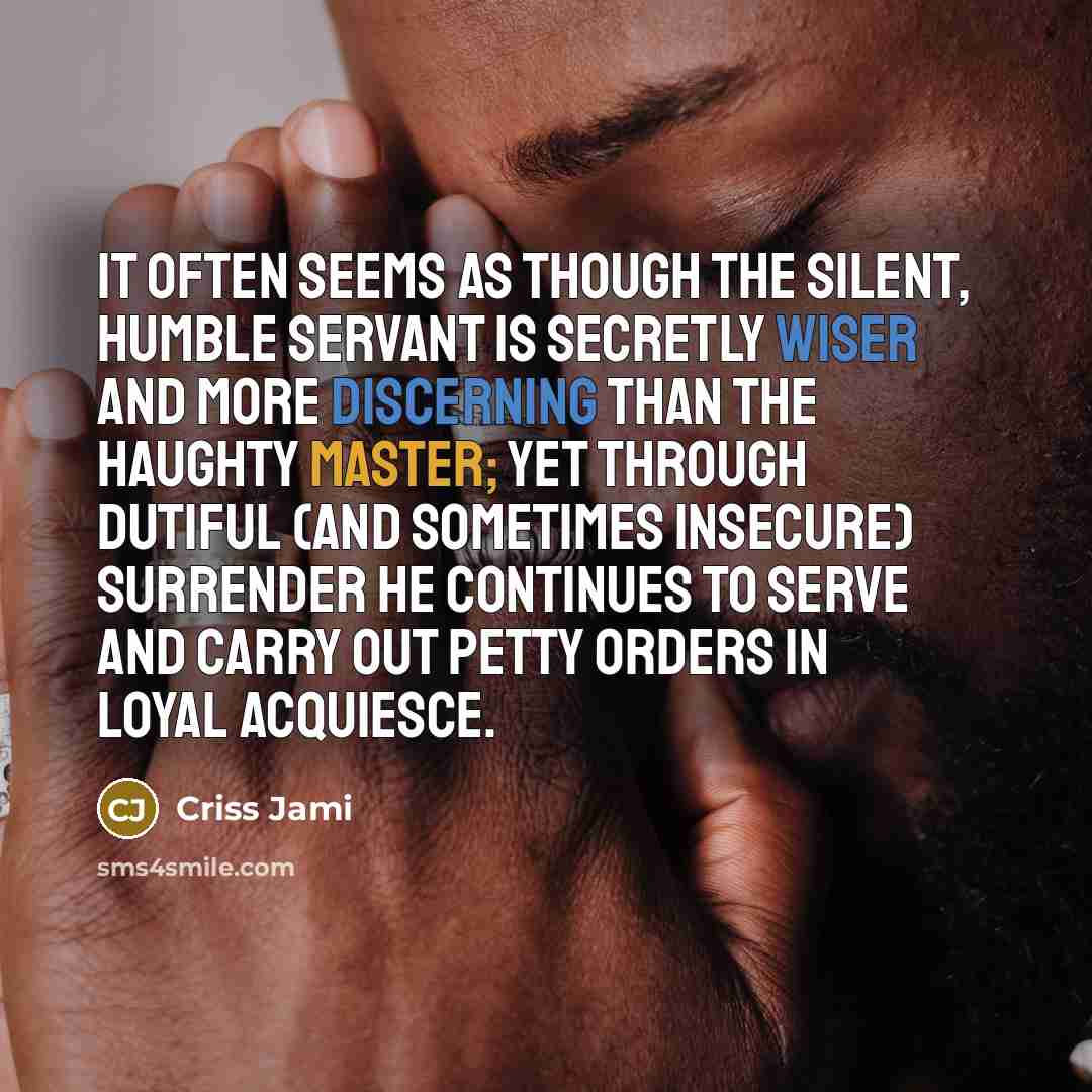 “It often seems as though the silent, humble servant is secretly wiser and more discerning than the haughty master; yet through dutiful (and sometimes insecure) surrender he continues to serve and carry out petty orders in loyal acquiesce.” quote by Criss Jami
