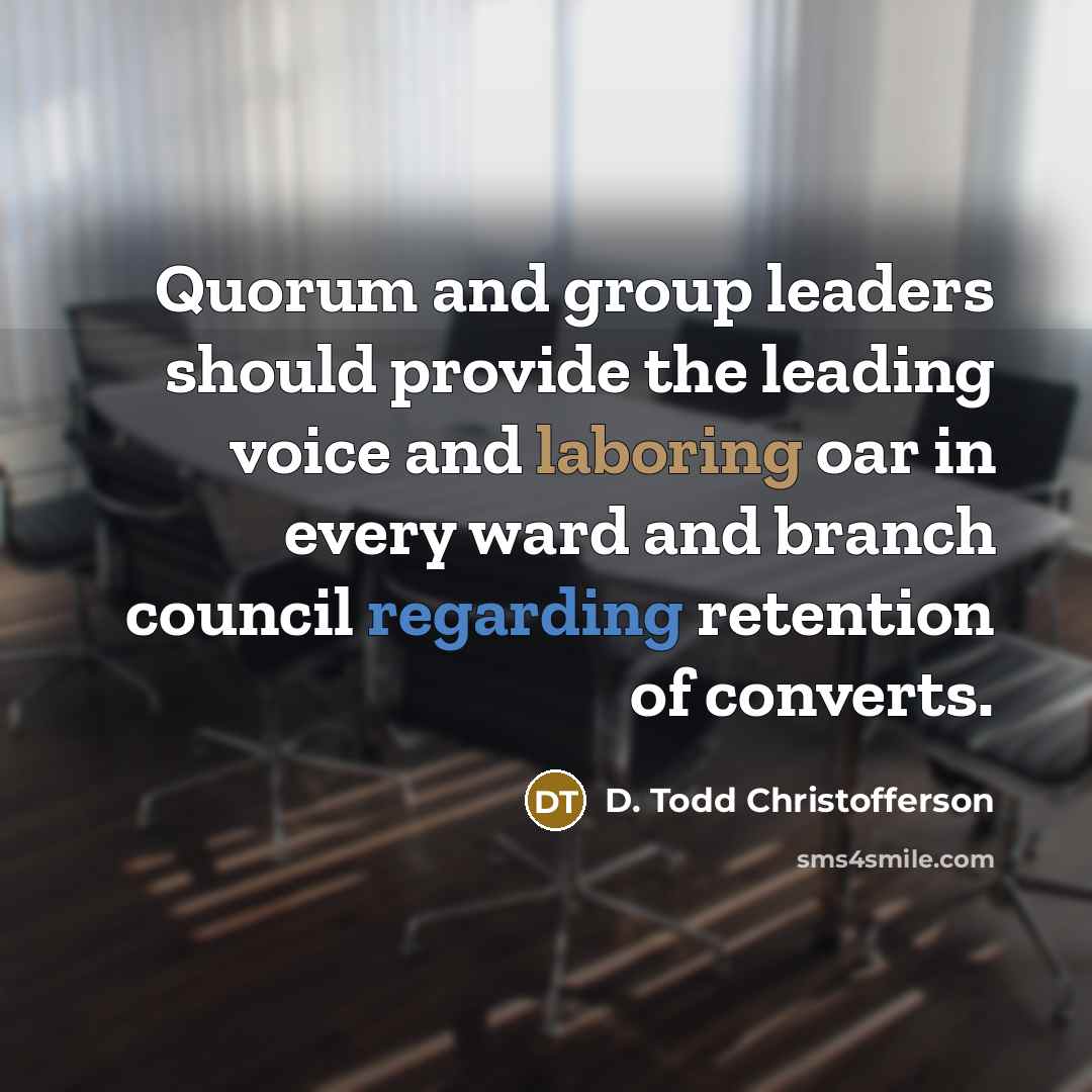 “Quorum and group leaders should provide the leading voice and laboring oar in every ward and branch council regarding retention of converts.” quote by D. Todd Christofferson