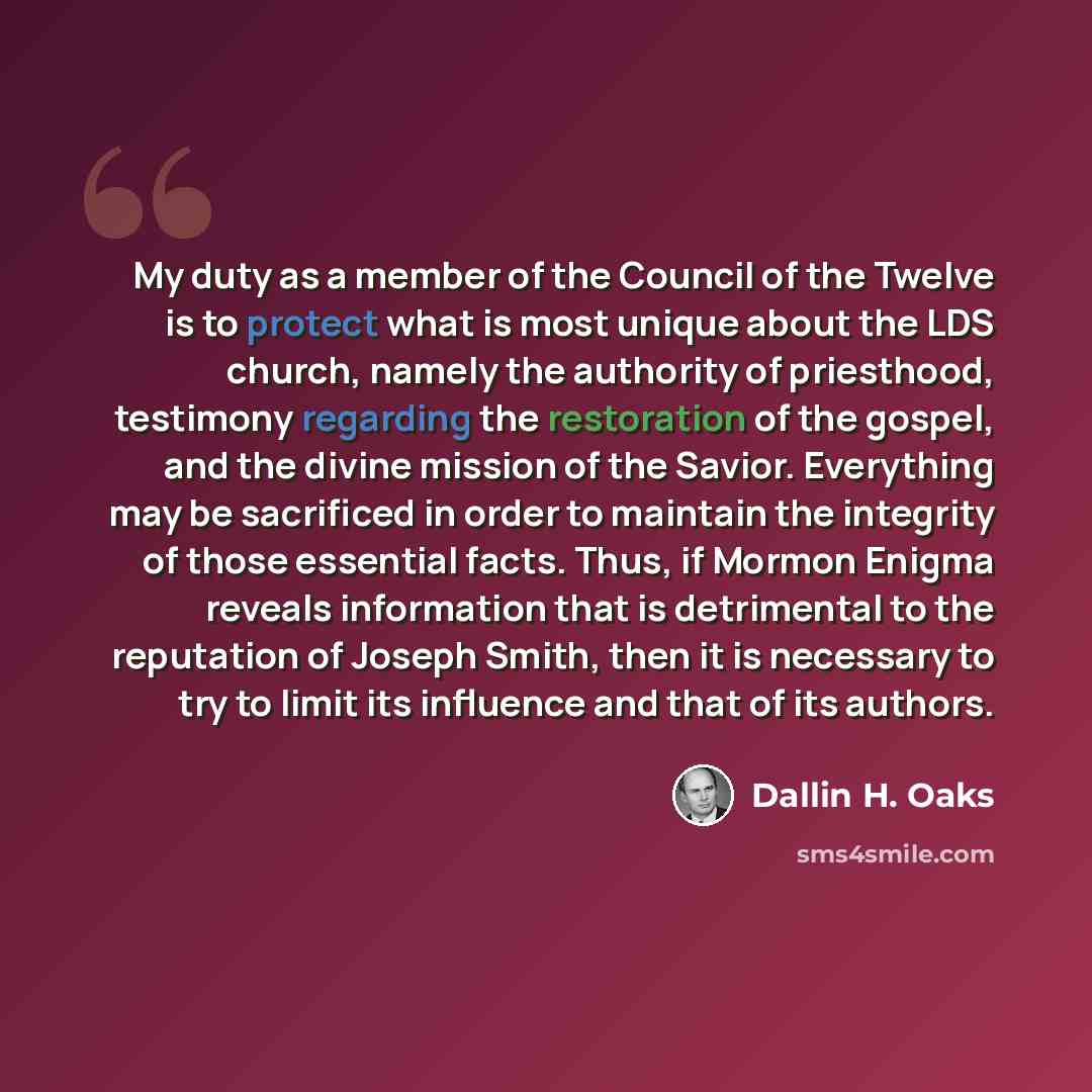 “My duty as a member of the Council of the Twelve is to protect what is most unique about the LDS church, namely the authority of priesthood, testimony regarding the restoration of the gospel, and the divine mission of the Savior. Everything may be sacrificed in order to maintain the integrity of…” quote by Dallin H. Oaks