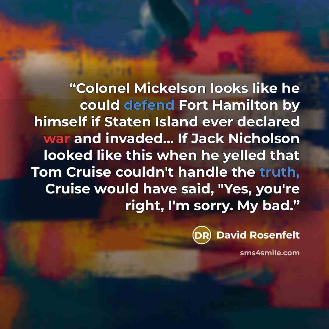 “Colonel Mickelson looks like he could defend Fort Hamilton by himself if Staten Island ever declared war and invaded... If Jack Nicholson looked like this when he yelled that Tom Cruise couldn't handle the truth, Cruise would have said, "Yes, you're right, I'm sorry. My bad.” quote by David Rosenfelt