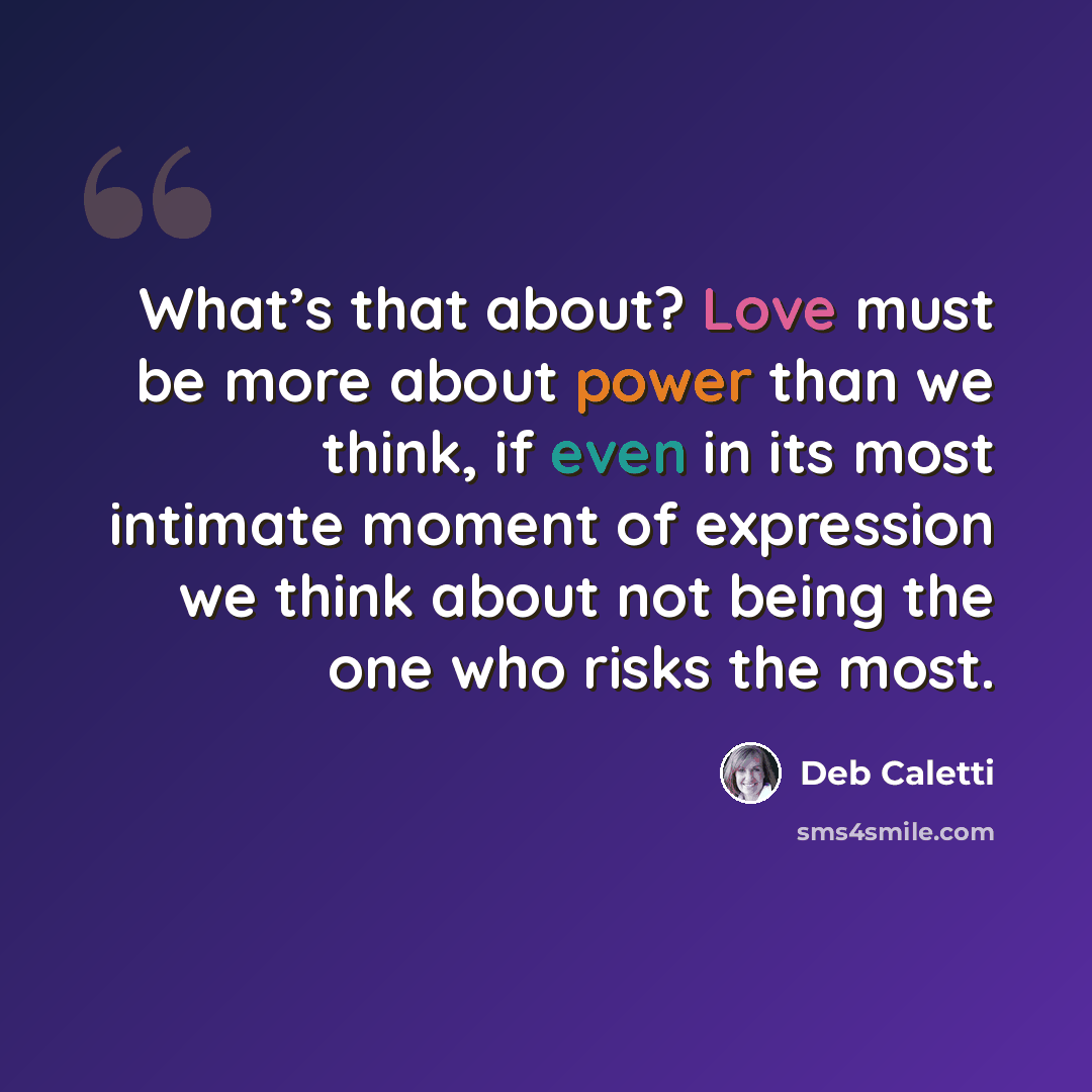 “What’s that about? Love must be more about power than we think, if even in its most intimate moment of expression we think about not being the one who risks the most.” quote by Deb Caletti