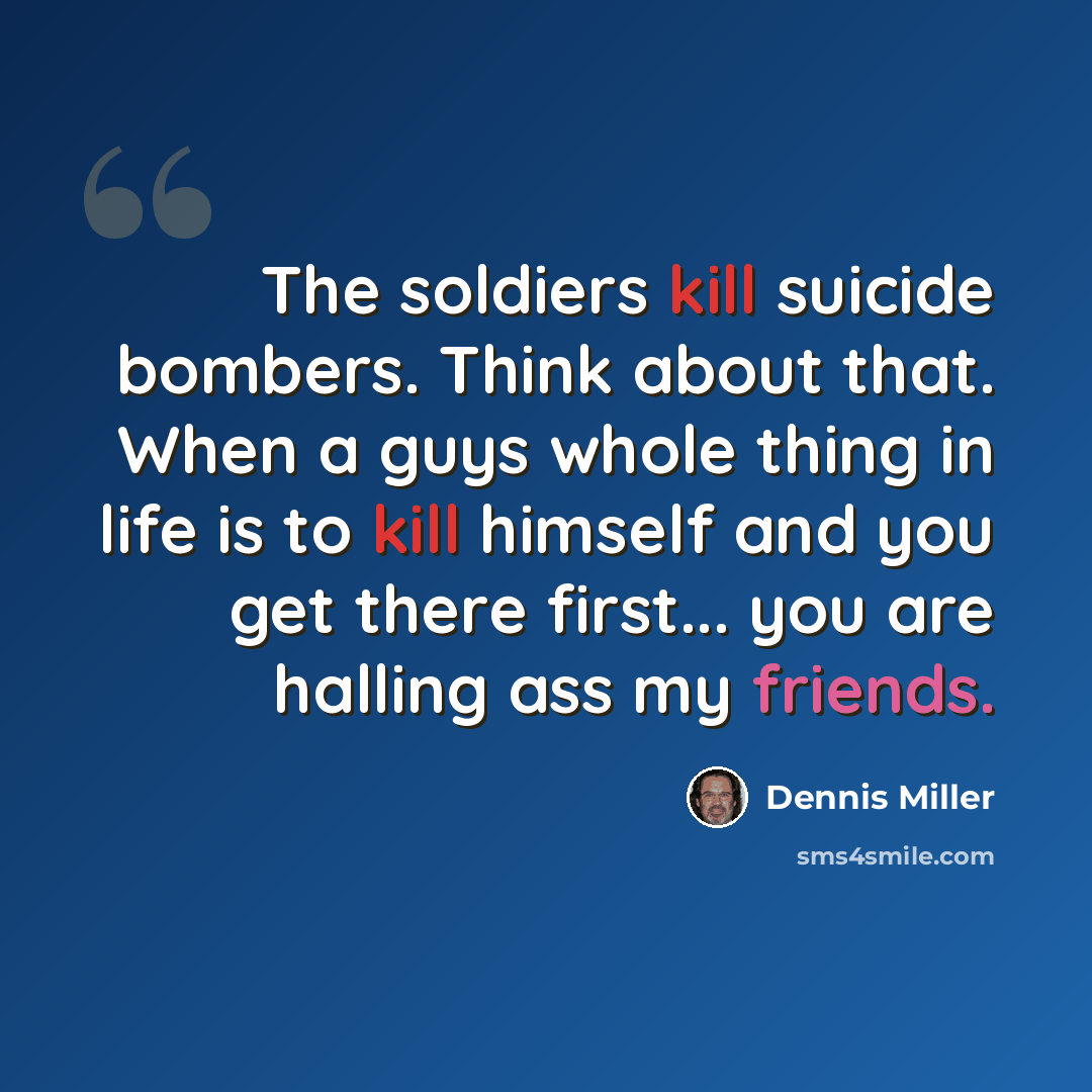“The soldiers kill suicide bombers. Think about that. When a guys whole thing in life is to kill himself and you get there first... you are halling ass my friends.” quote by Dennis Miller