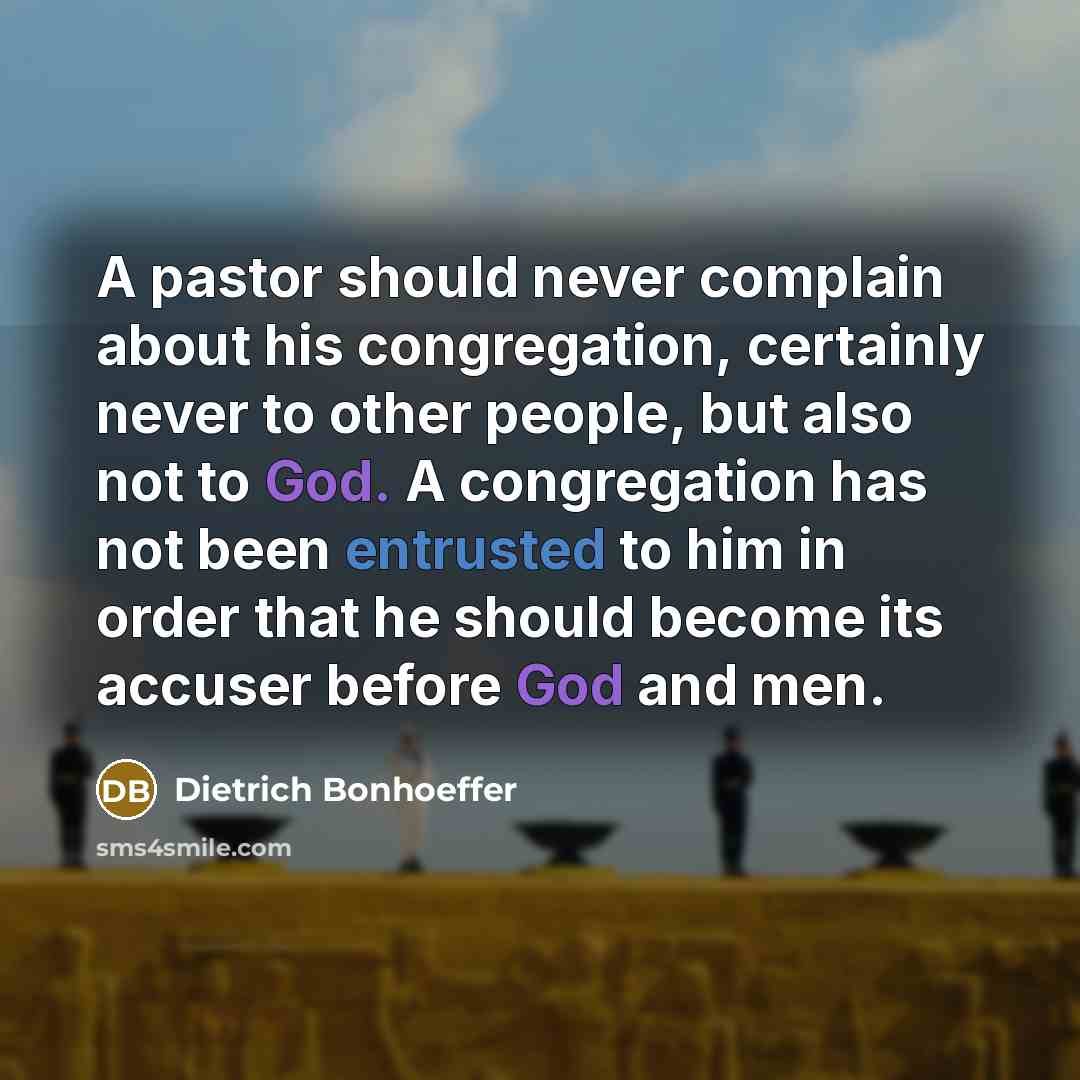 “A pastor should never complain about his congregation, certainly never to other people, but also not to God. A congregation has not been entrusted to him in order that he should become its accuser before God and men.” quote by Dietrich Bonhoeffer