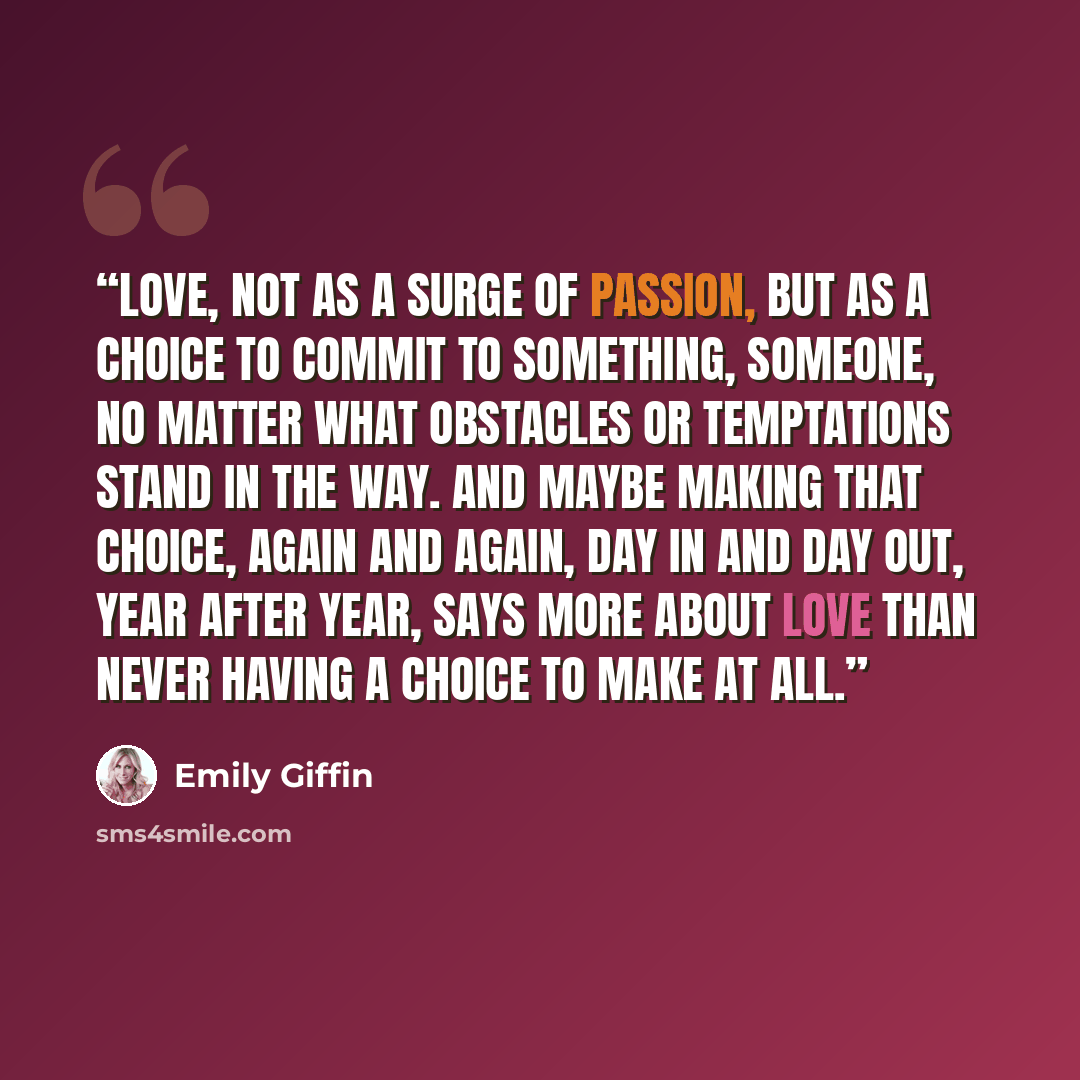 “Love, not as a surge of passion, but as a choice to commit to something, someone, no matter what obstacles or temptations stand in the way. And maybe making that choice, again and again, day in and day out, year after year, says more about love than never having a choice to make at all.” quote by Emily Giffin