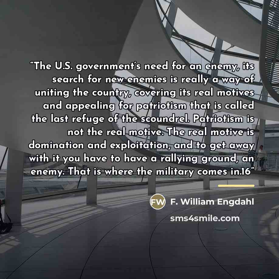 “The U.S. government’s need for an enemy, its search for new enemies is really a way of uniting the country, covering its real motives and appealing for patriotism that is called the last refuge of the scoundrel. Patriotism is not the real motive. The real motive is domination and exploitation, and…” quote by F. William Engdahl
