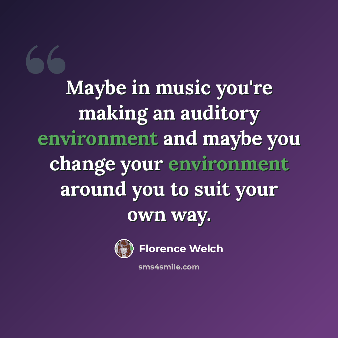 “Maybe in music you're making an auditory environment and maybe you change your environment around you to suit your own way.” quote by Florence Welch