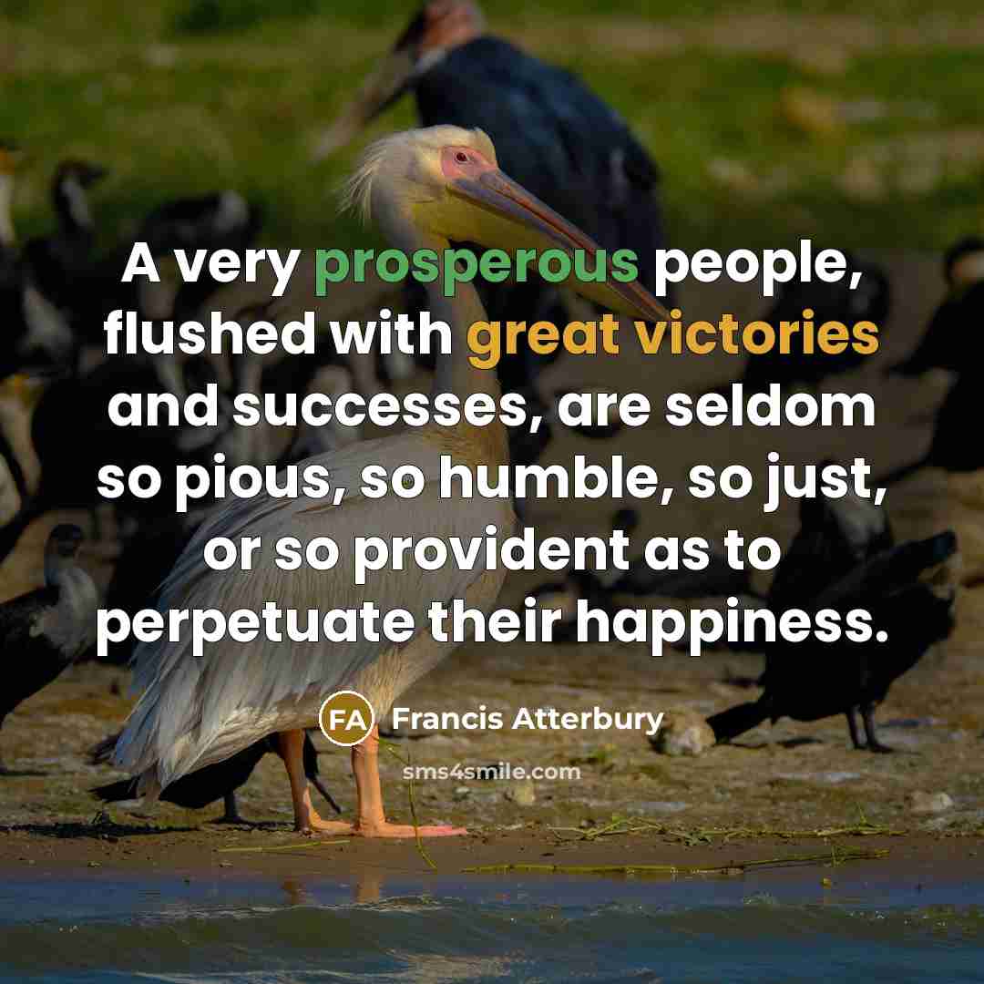 “A very prosperous people, flushed with great victories and successes, are seldom so pious, so humble, so just, or so provident as to perpetuate their happiness.” quote by Francis Atterbury