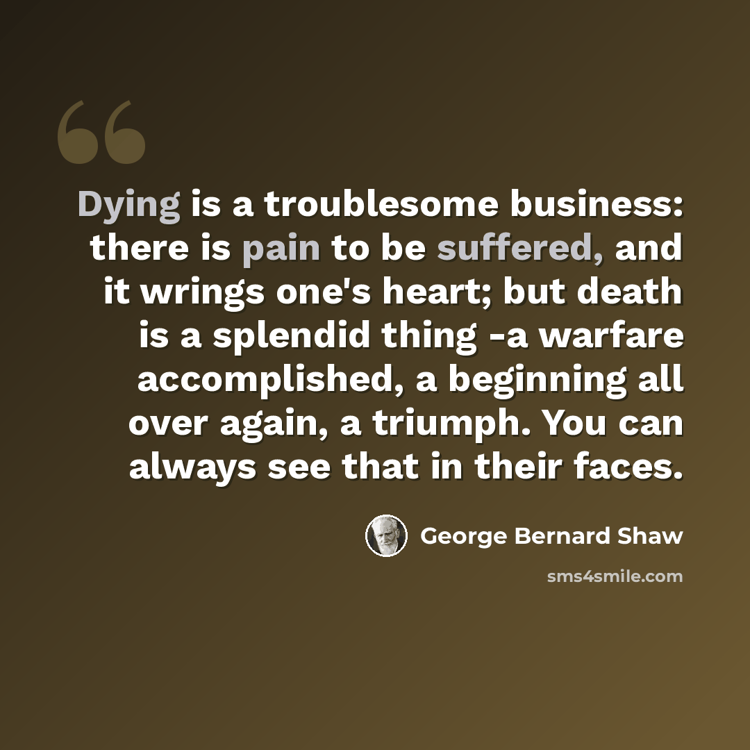“Dying is a troublesome business: there is pain to be suffered, and it wrings one's heart; but death is a splendid thing -a warfare accomplished, a beginning all over again, a triumph. You can always see that in their faces.” quote by George Bernard Shaw