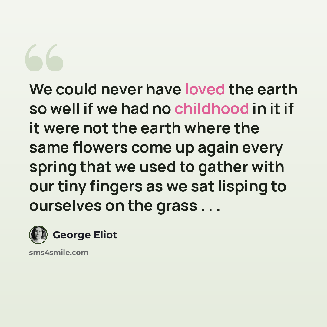 “We could never have loved the earth so well if we had no childhood in it if it were not the earth where the same flowers come up again every spring that we used to gather with our tiny fingers as we sat lisping to ourselves on the grass . . .” quote by George Eliot