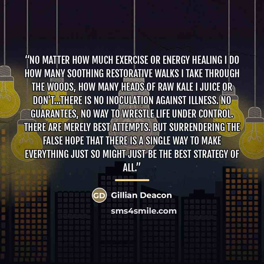 “No matter how much exercise or energy healing I do how many soothing restorative walks I take through the woods, how many heads of raw kale I juice or don't...there is no inoculation against illness. No guarantees, no way to wrestle life under control. There are merely best attempts. But…” quote by Gillian Deacon