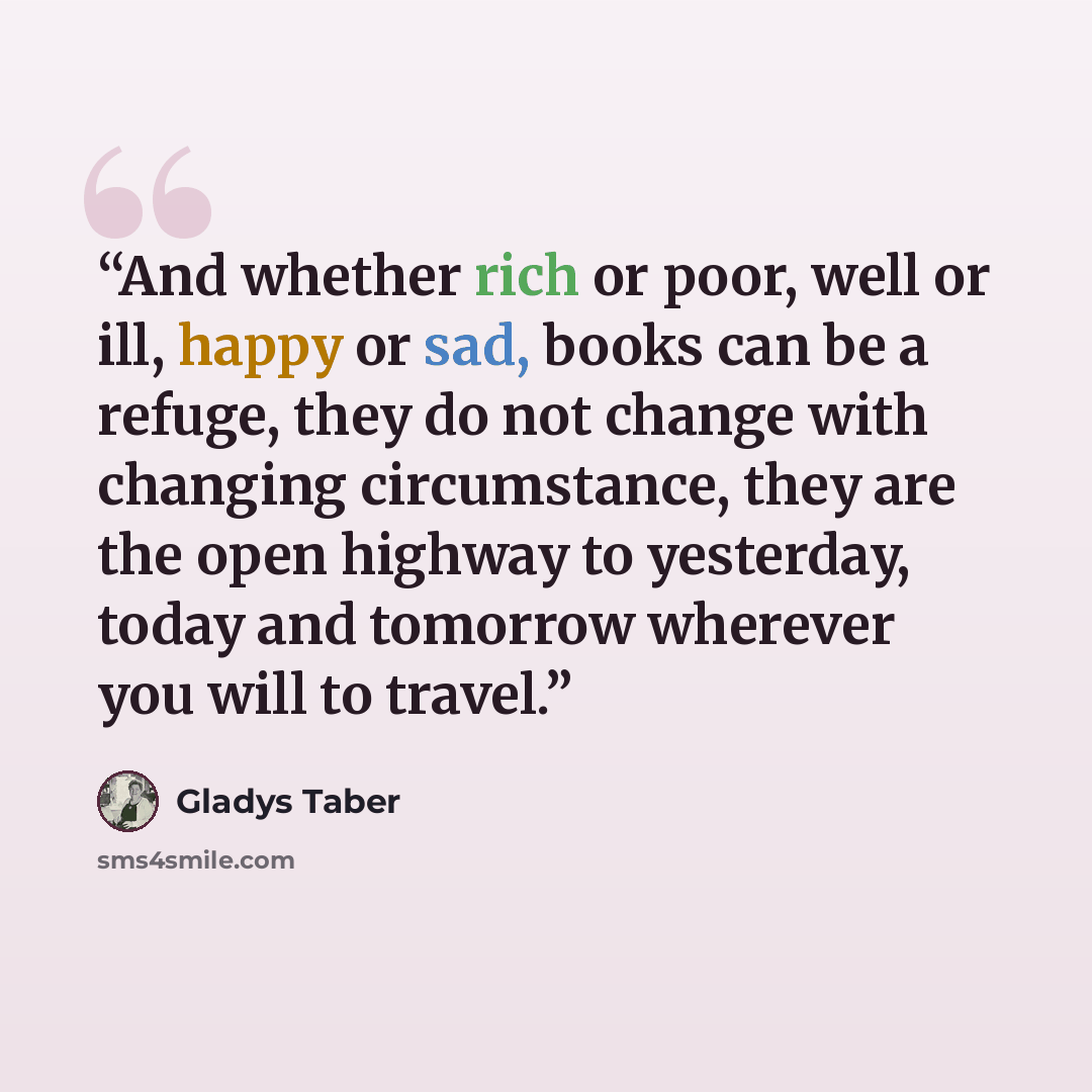 “And whether rich or poor, well or ill, happy or sad, books can be a refuge, they do not change with changing circumstance, they are the open highway to yesterday, today and tomorrow wherever you will to travel.” quote by Gladys Taber