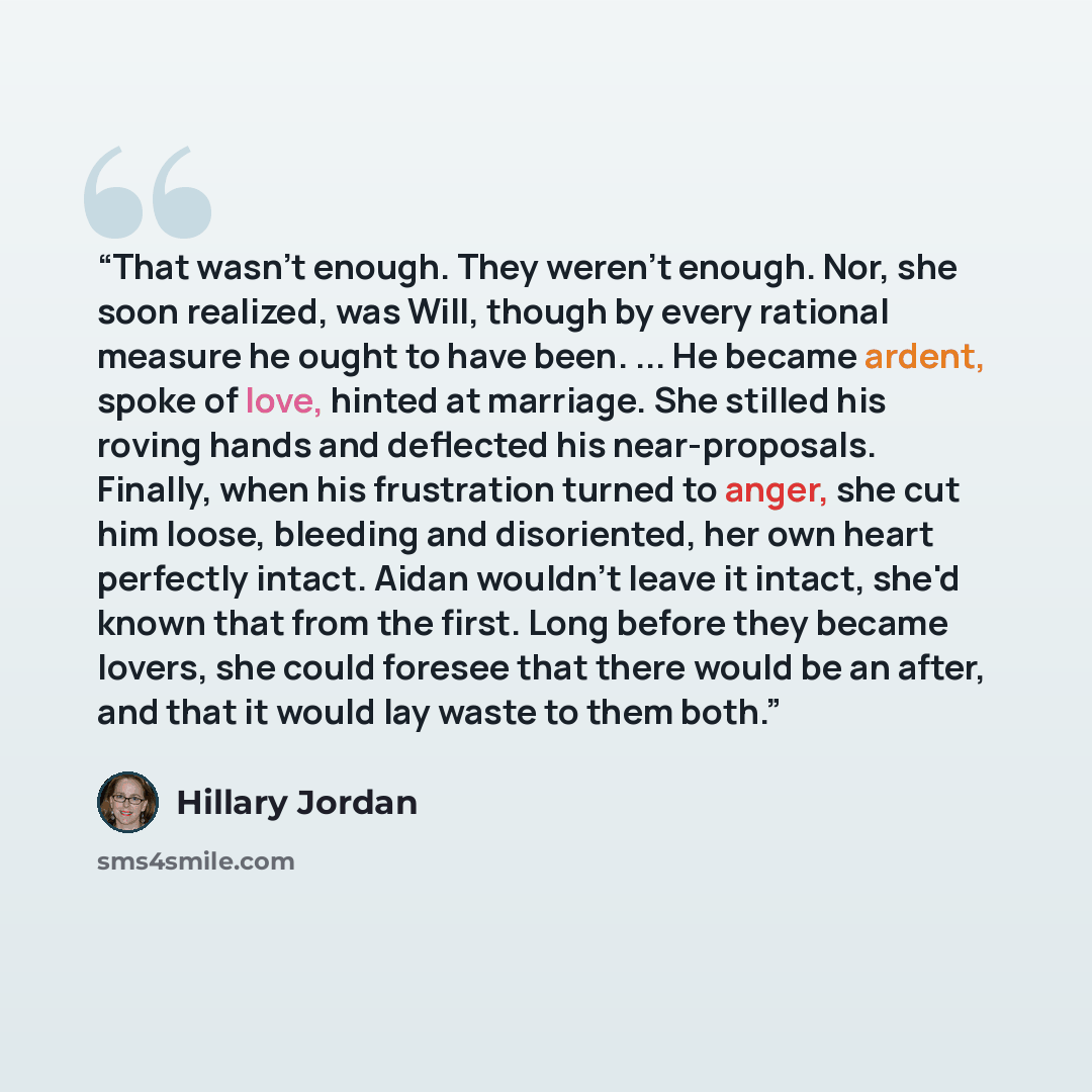 “That wasn't enough. They weren't enough. Nor, she soon realized, was Will, though by every rational measure he ought to have been. ... He became ardent, spoke of love, hinted at marriage. She stilled his roving hands and deflected his near-proposals. Finally, when his frustration turned to anger…” quote by Hillary Jordan