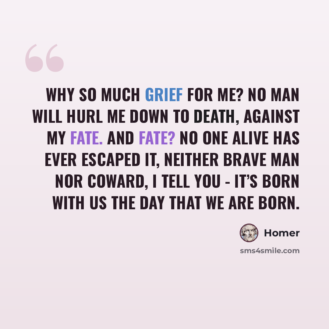 “Why so much grief for me? No man will hurl me down to Death, against my fate. And fate? No one alive has ever escaped it, neither brave man nor coward, I tell you - it’s born with us the day that we are born.” quote by Homer