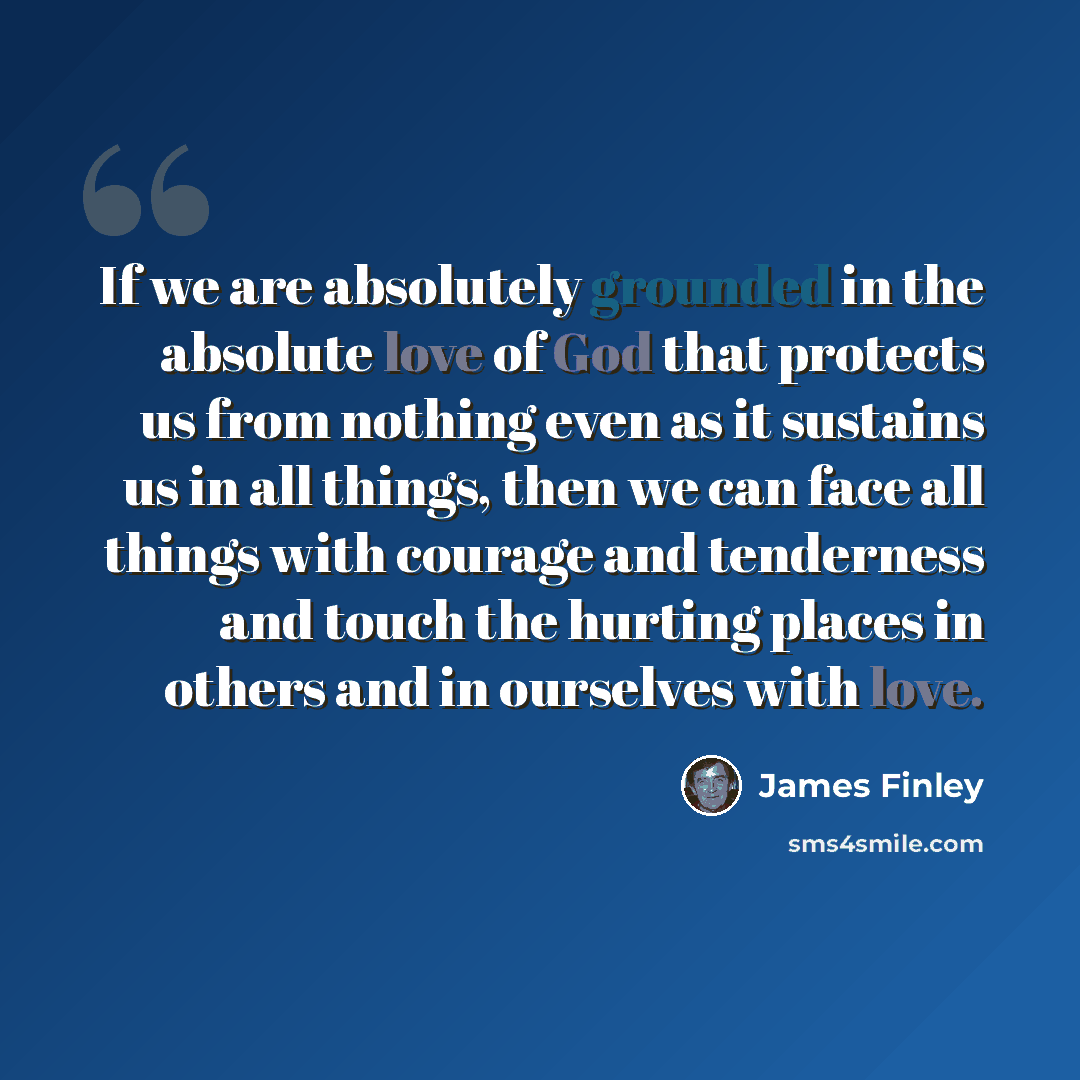 “If we are absolutely grounded in the absolute love of God that protects us from nothing even as it sustains us in all things, then we can face all things with courage and tenderness and touch the hurting places in others and in ourselves with love.” quote by James Finley