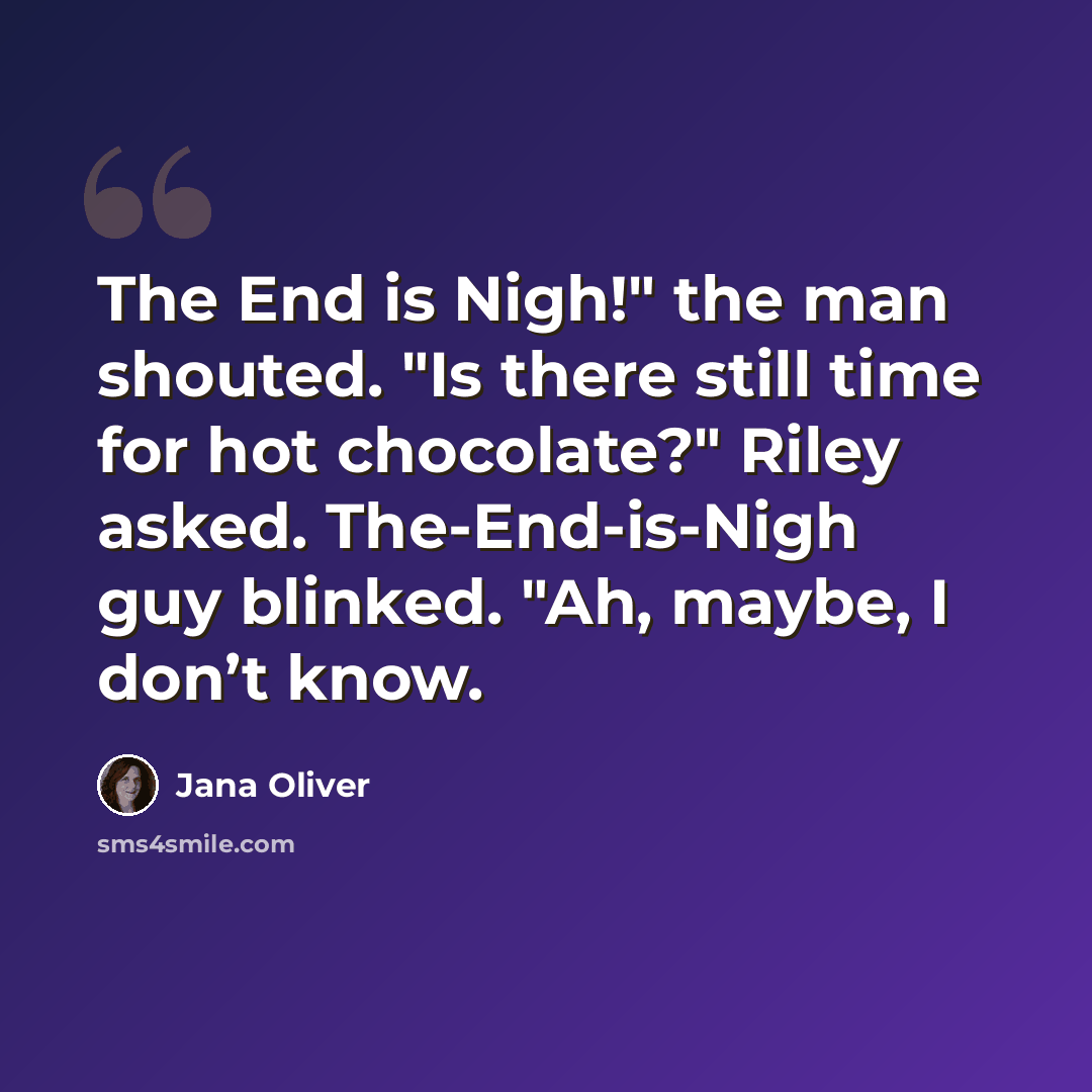 “The End is Nigh!" the man shouted. "Is there still time for hot chocolate?" Riley asked. The-End-is-Nigh guy blinked. "Ah, maybe, I don’t know.” quote by Jana Oliver