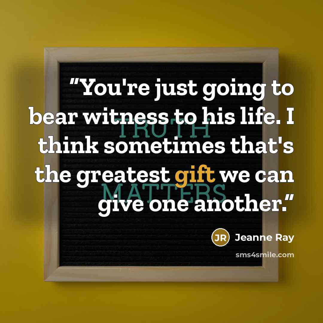 “You're just going to bear witness to his life. I think sometimes that's the greatest gift we can give one another.” quote by Jeanne Ray