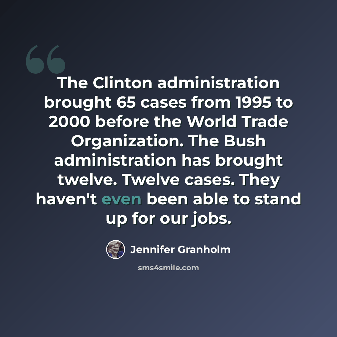 “The Clinton administration brought 65 cases from 1995 to 2000 before the World Trade Organization. The Bush administration has brought twelve. Twelve cases. They haven't even been able to stand up for our jobs.” quote by Jennifer Granholm