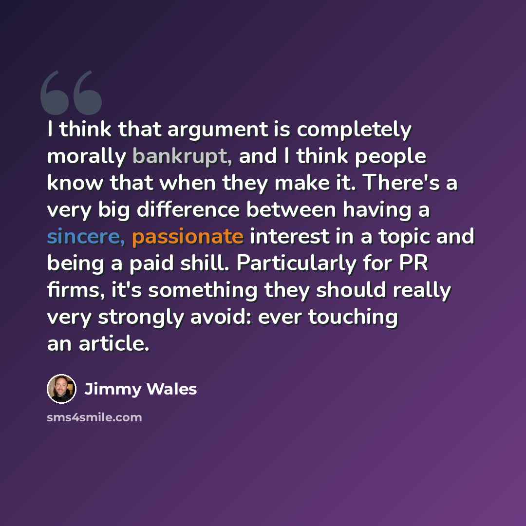 “I think that argument is completely morally bankrupt, and I think people know that when they make it. There's a very big difference between having a sincere, passionate interest in a topic and being a paid shill. Particularly for PR firms, it's something they should really very strongly avoid…” quote by Jimmy Wales