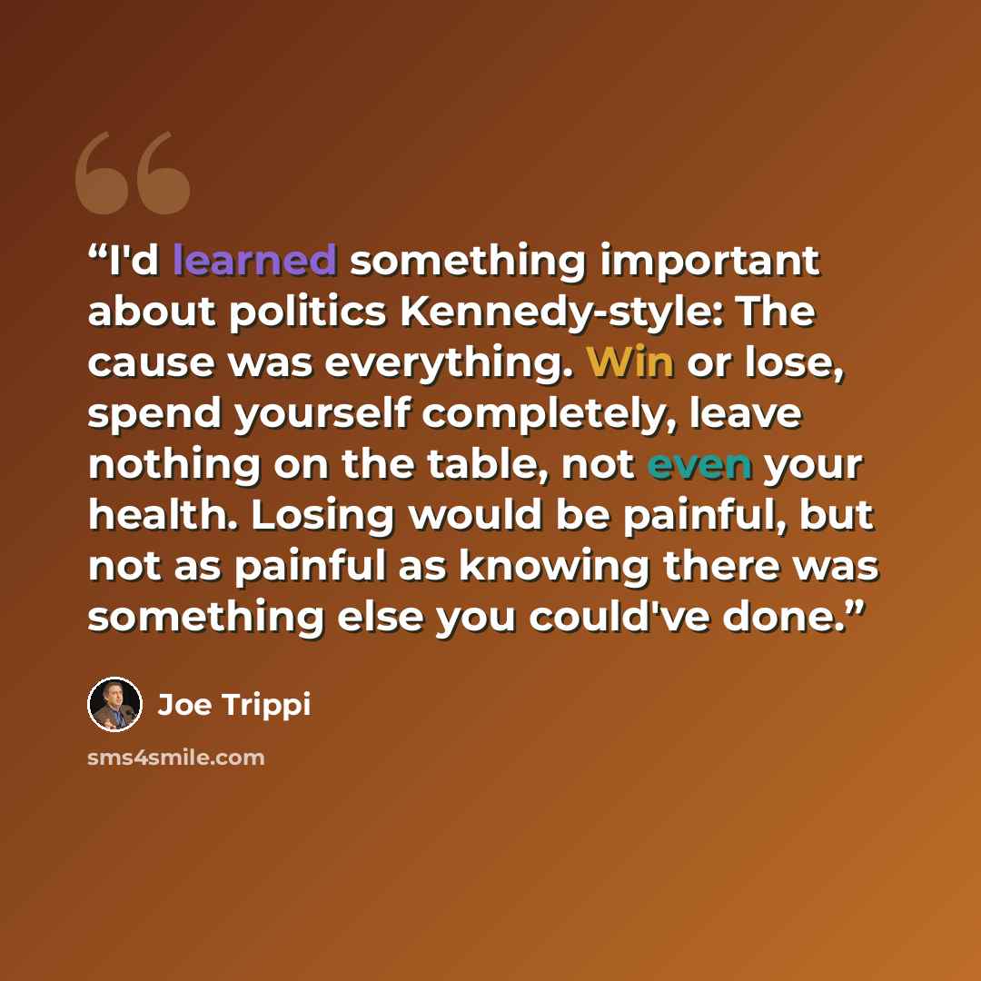 “I'd learned something important about politics Kennedy-style: The cause was everything. Win or lose, spend yourself completely, leave nothing on the table, not even your health. Losing would be painful, but not as painful as knowing there was something else you could've done.” quote by Joe Trippi
