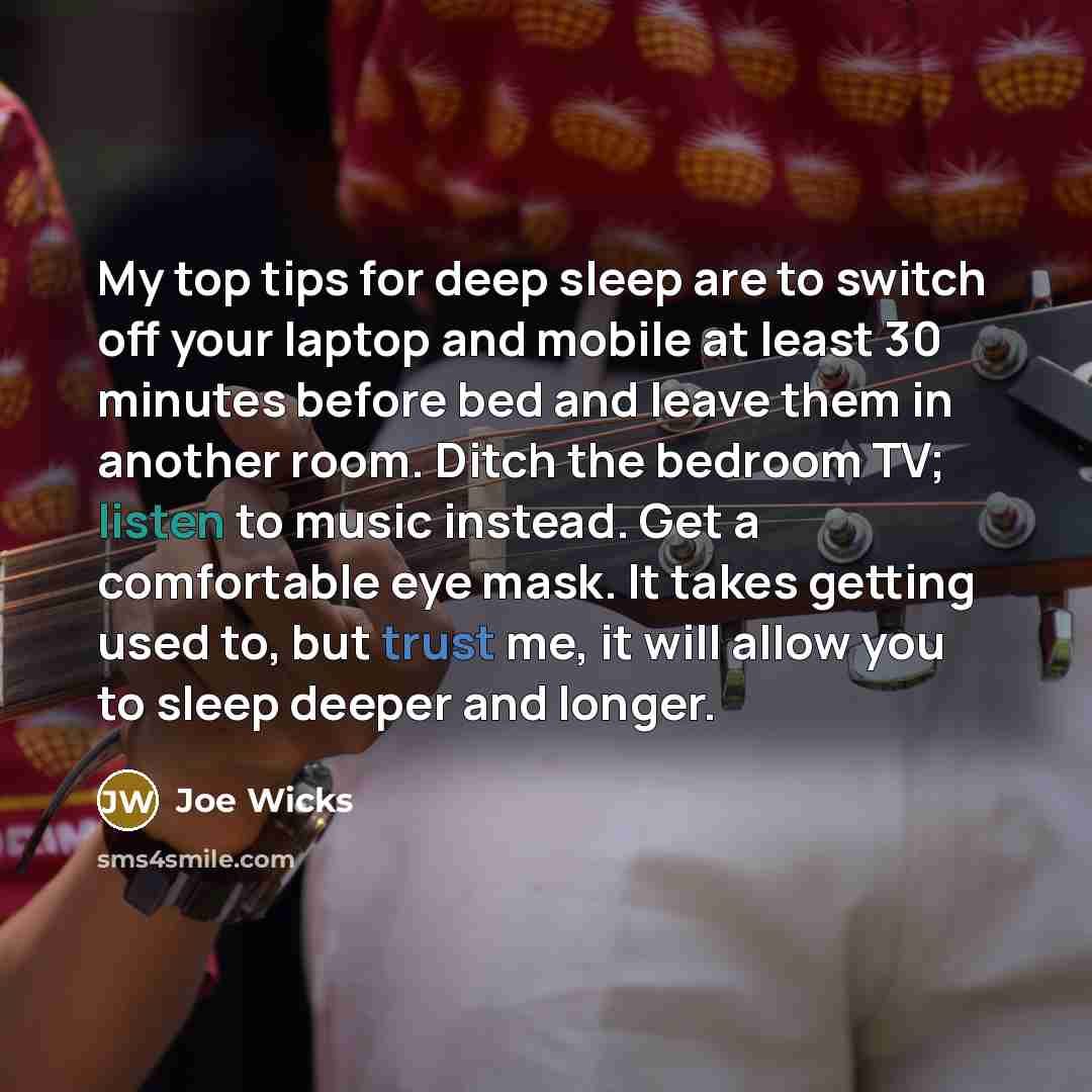 “My top tips for deep sleep are to switch off your laptop and mobile at least 30 minutes before bed and leave them in another room. Ditch the bedroom TV; listen to music instead. Get a comfortable eye mask. It takes getting used to, but trust me, it will allow you to sleep deeper and longer.” quote by Joe Wicks