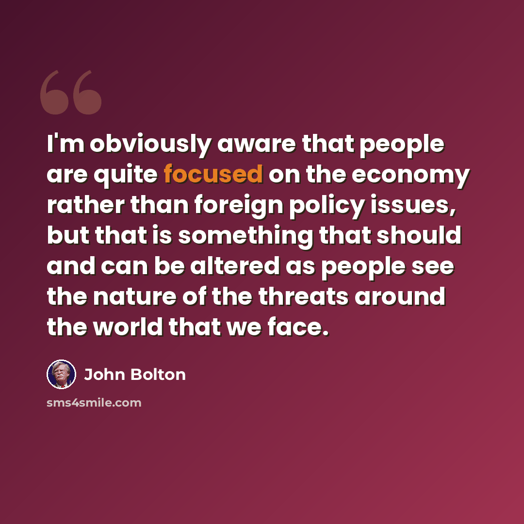 “I'm obviously aware that people are quite focused on the economy rather than foreign policy issues, but that is something that should and can be altered as people see the nature of the threats around the world that we face.” quote by John Bolton