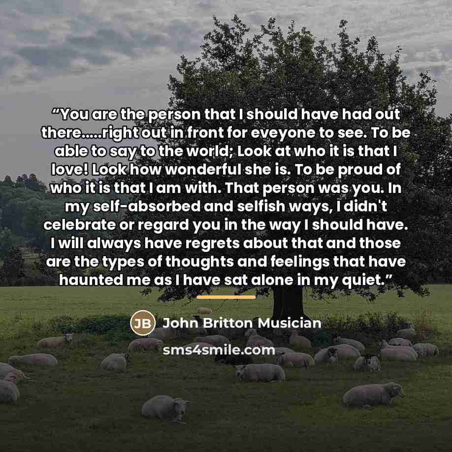 “You are the person that I should have had out there…right out in front for eveyone to see. To be able to say to the world; Look at who it is that I love! Look how wonderful she is. To be proud of who it is that I am with. That person was you. In my self-absorbed and selfish ways, I didn't…” quote by John Britton Musician