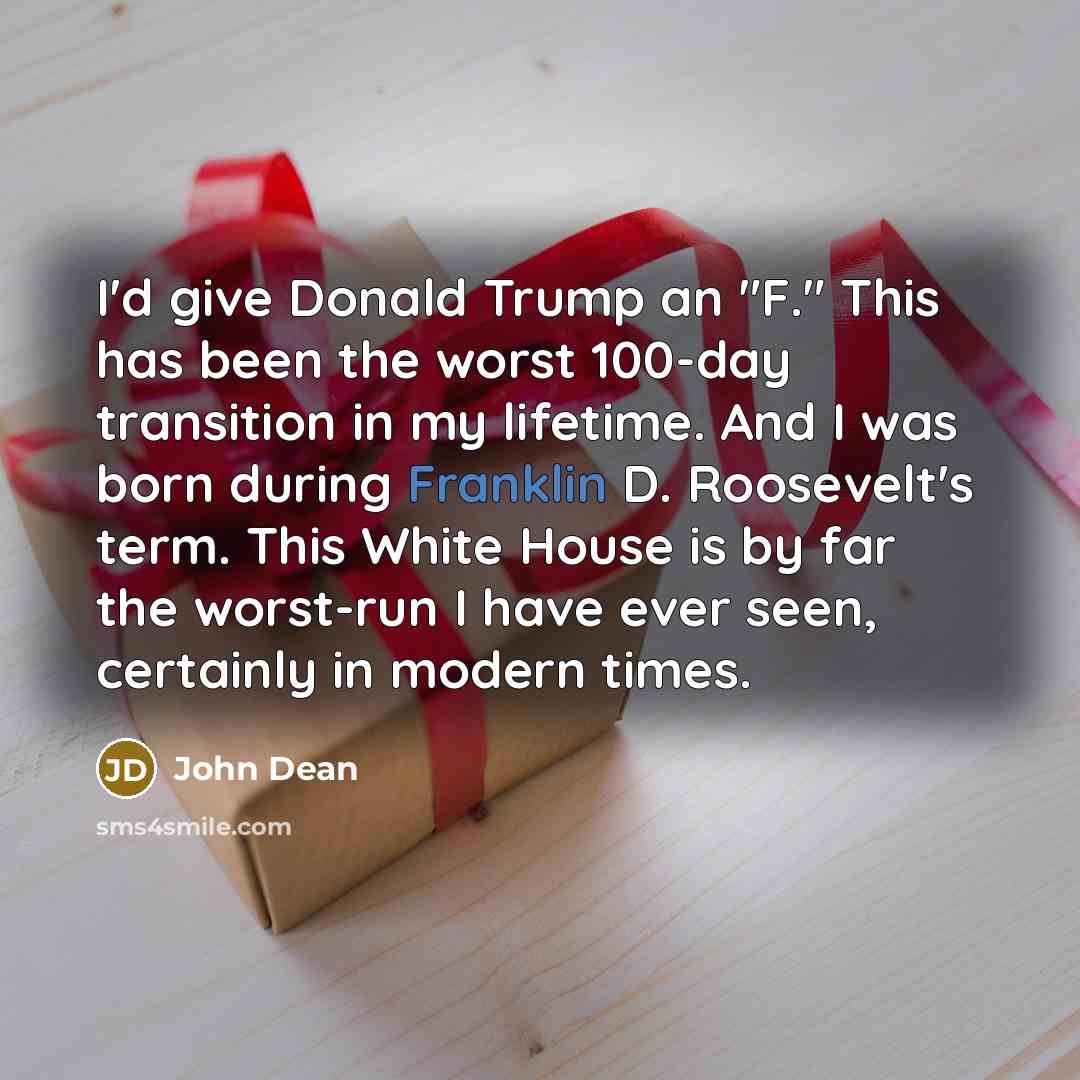 “I'd give Donald Trump an "F." This has been the worst 100-day transition in my lifetime. And I was born during Franklin D. Roosevelt's term. This White House is by far the worst-run I have ever seen, certainly in modern times.” quote by John Dean