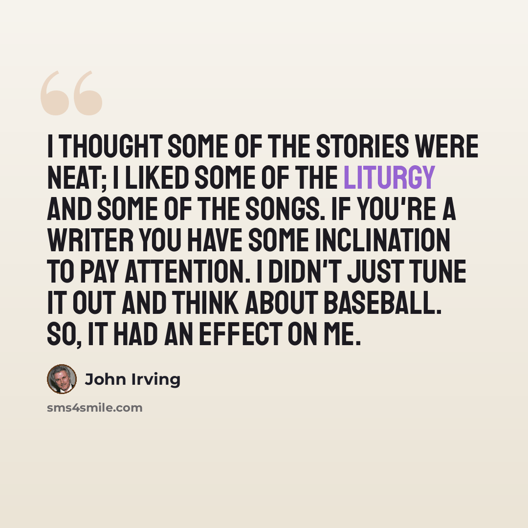 “I thought some of the stories were neat; I liked some of the liturgy and some of the songs. If you're a writer you have some inclination to pay attention. I didn't just tune it out and think about baseball. So, it had an effect on me.” quote by John Irving