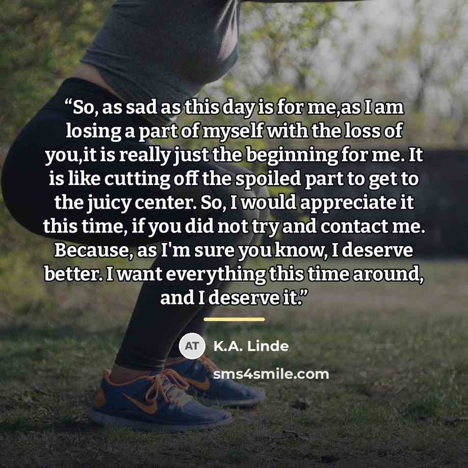 “So, as sad as this day is for me,as I am losing a part of myself with the loss of you,it is really just the beginning for me. It is like cutting off the spoiled part to get to the juicy center. So, I would appreciate it this time, if you did not try and contact me. Because, as I'm sure you know, I…” quote by K.A. Linde