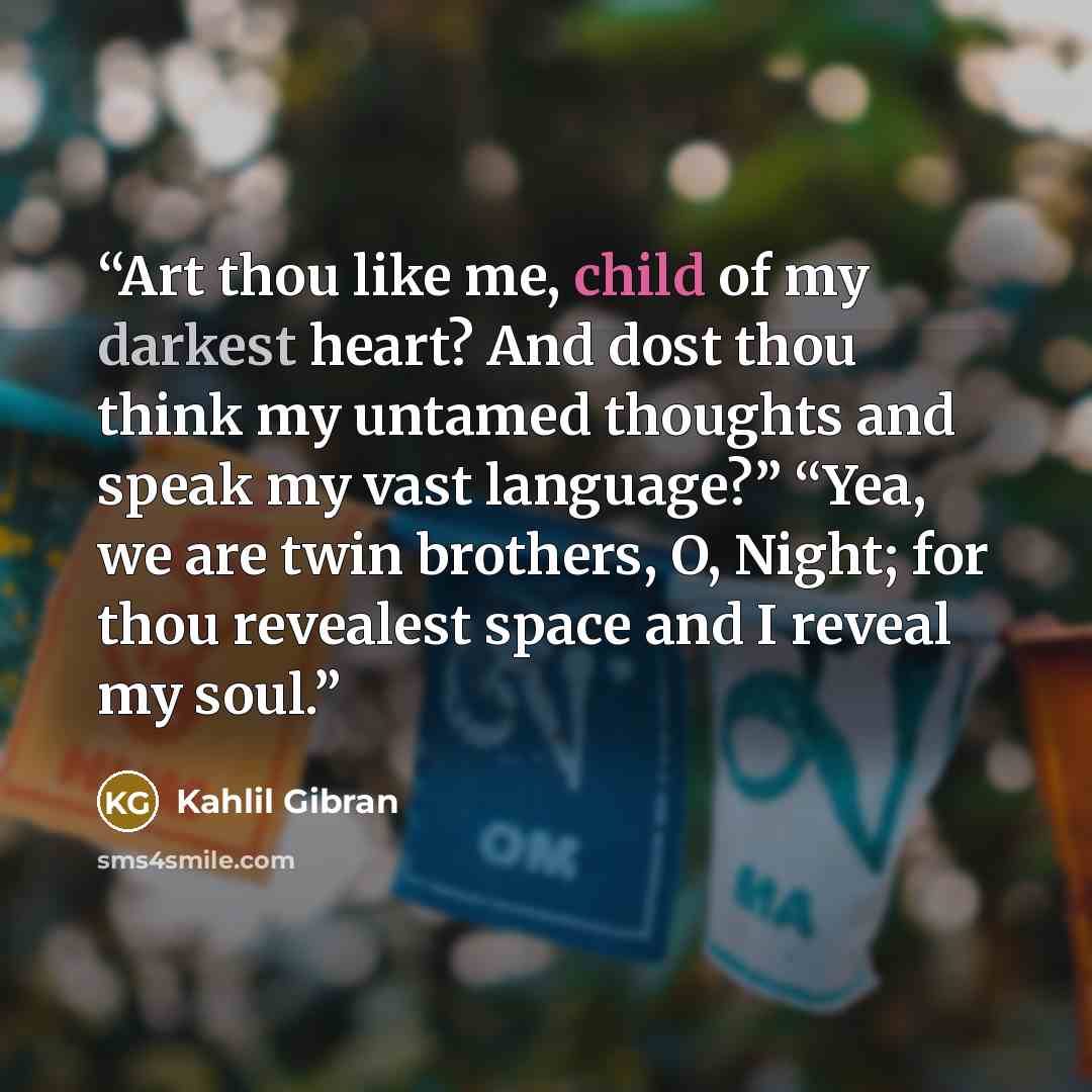 “Art thou like me, child of my darkest heart? And dost thou think my untamed thoughts and speak my vast language?” “Yea, we are twin brothers, O, Night; for thou revealest space and I reveal my soul.” quote by Kahlil Gibran