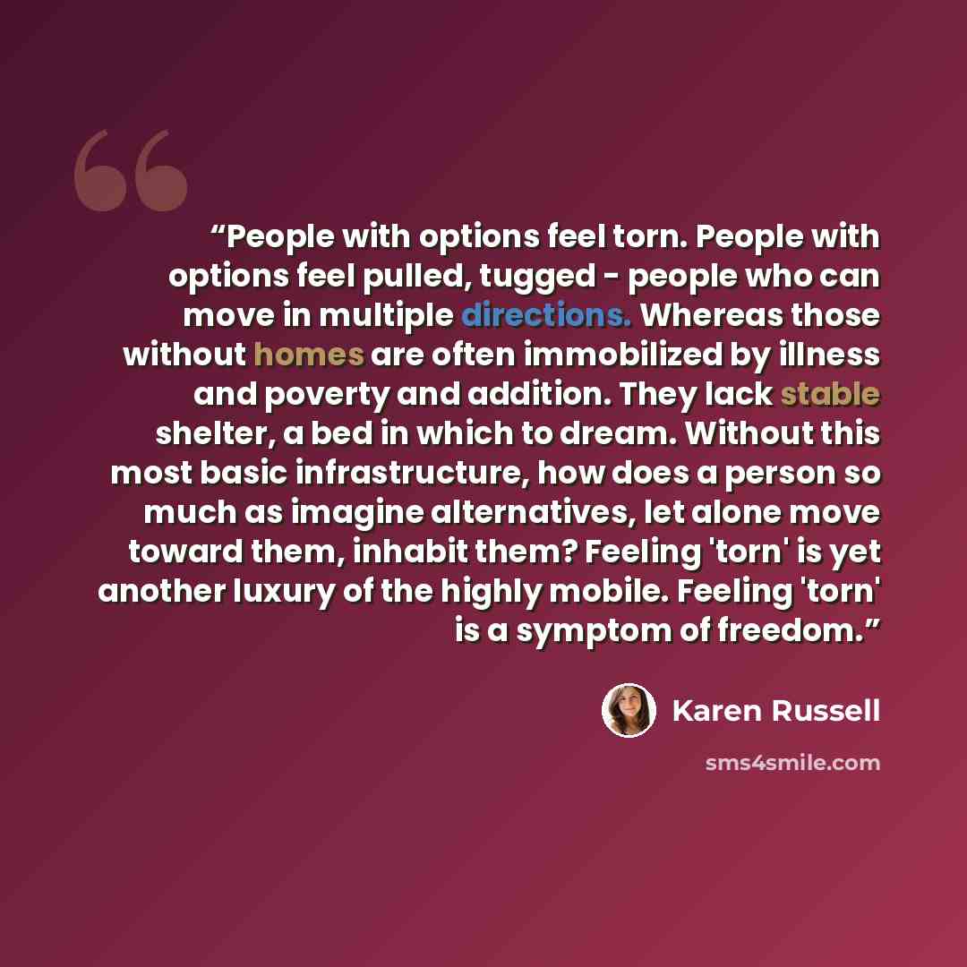 “People with options feel torn. People with options feel pulled, tugged - people who can move in multiple directions. Whereas those without homes are often immobilized by illness and poverty and addition. They lack stable shelter, a bed in which to dream. Without this most basic infrastructure, how…” quote by Karen Russell