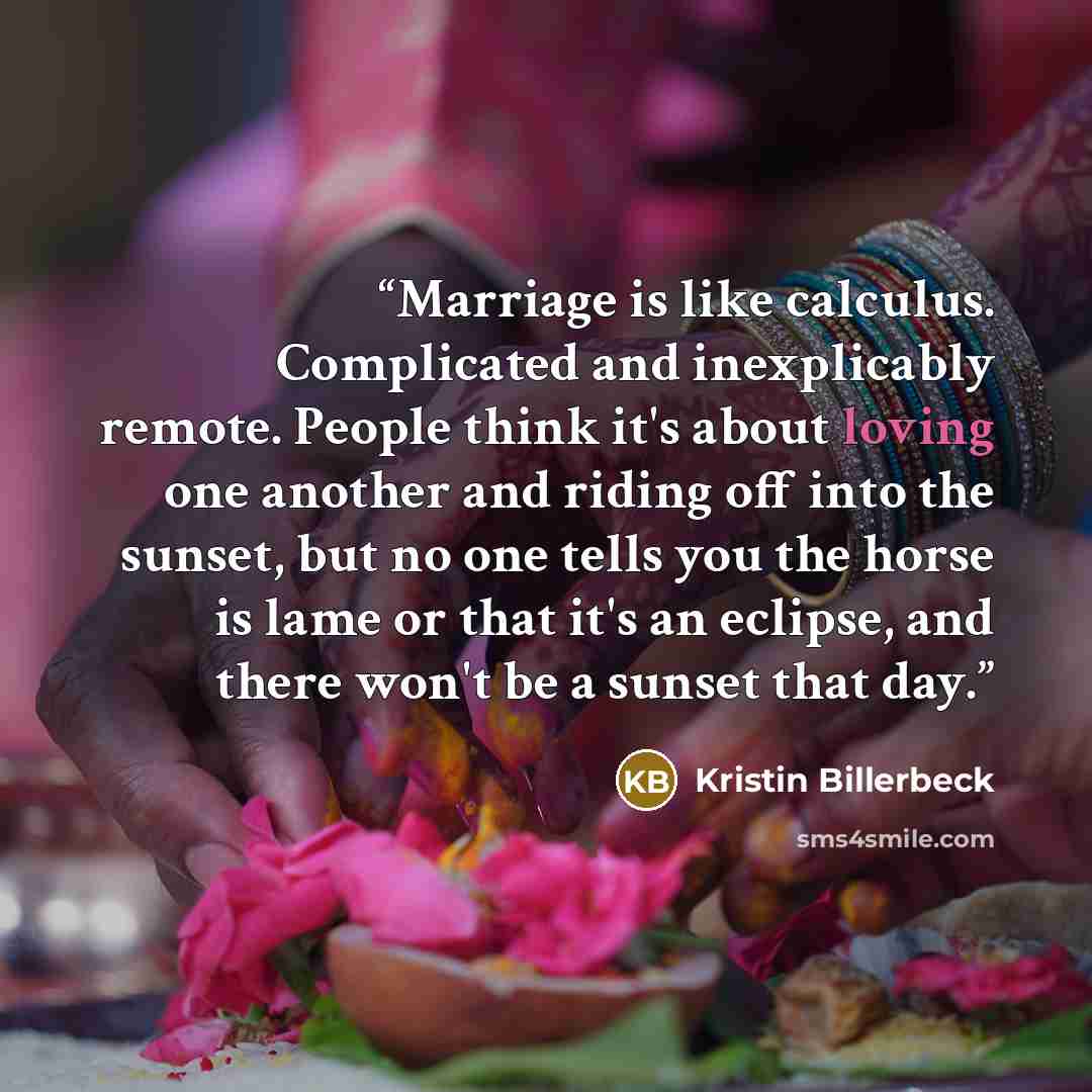 “Marriage is like calculus. Complicated and inexplicably remote. People think it's about loving one another and riding off into the sunset, but no one tells you the horse is lame or that it's an eclipse, and there won't be a sunset that day.” quote by Kristin Billerbeck