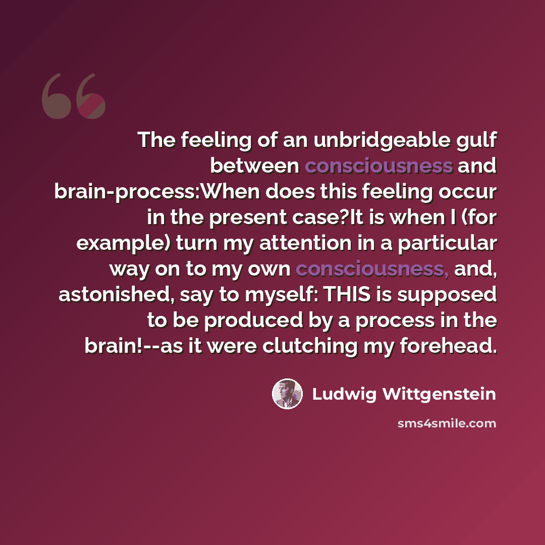 “The feeling of an unbridgeable gulf between consciousness and brain-process:When does this feeling occur in the present case?It is when I (for example) turn my attention in a particular way on to my own consciousness, and, astonished, say to myself: THIS is supposed to be produced by a process in…” quote by Ludwig Wittgenstein