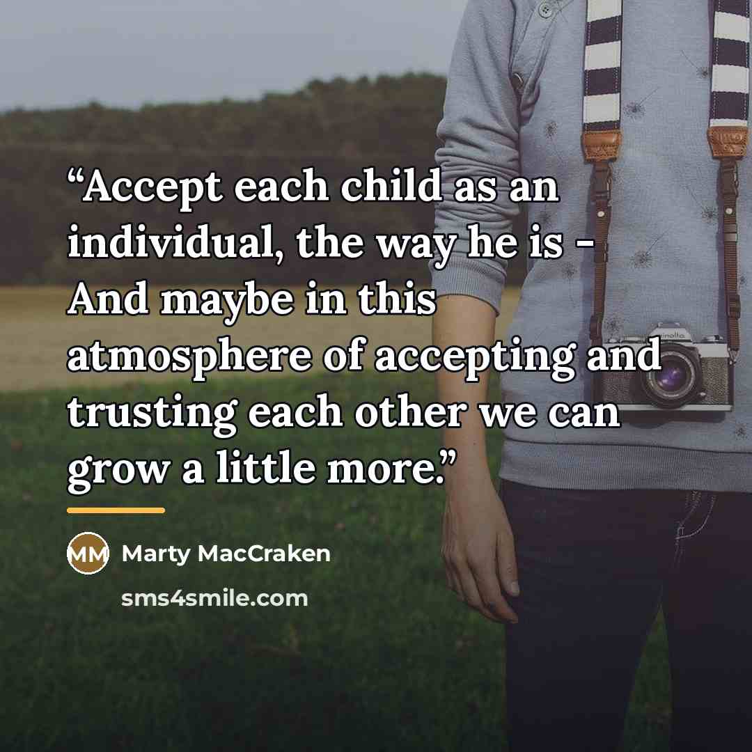“Accept each child as an individual, the way he is - And maybe in this atmosphere of accepting and trusting each other we can grow a little more.” quote by Marty MacCraken