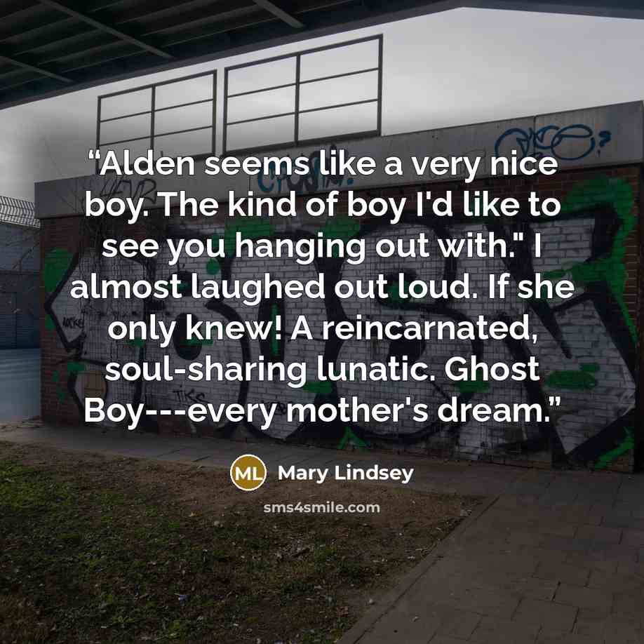 “Alden seems like a very nice boy. The kind of boy I'd like to see you hanging out with." I almost laughed out loud. If she only knew! A reincarnated, soul-sharing lunatic. Ghost Boy---every mother's dream.” quote by Mary Lindsey