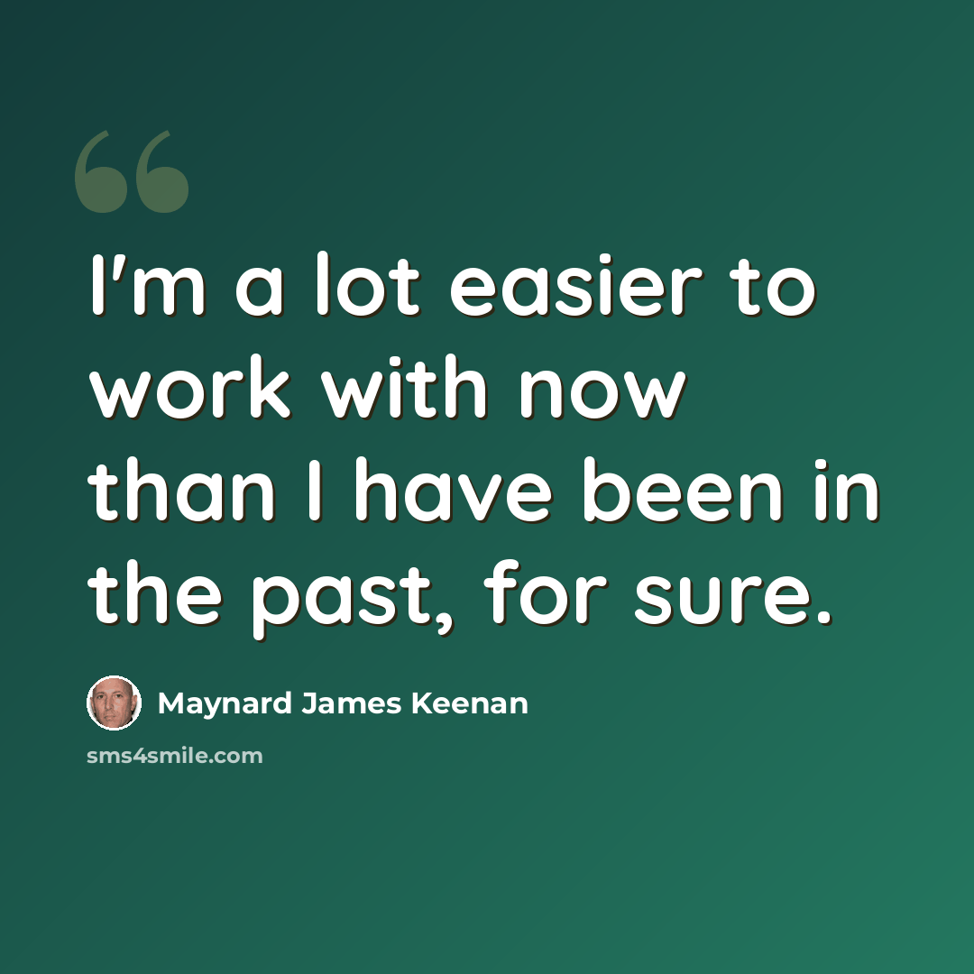“I'm a lot easier to work with now than I have been in the past, for sure.” quote by Maynard James Keenan