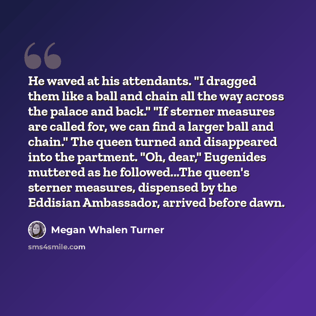 “He waved at his attendants. "I dragged them like a ball and chain all the way across the palace and back." "If sterner measures are called for, we can find a larger ball and chain." The queen turned and disappeared into the partment. "Oh, dear," Eugenides muttered as he followed...The queen's…” quote by Megan Whalen Turner